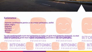 Satietatea:
- folosim condimente pentru a ne creste satietatea, astfel:
- piper negru
- paprika
- turmeri
- ghimbir
- hrean
Cu cat condimentele sunt mai puternice si ii dau un gust mai puternic mancarii, cu atat
creierul nostru va primi mai repede semnalul de saturatie si ne vom simti plini.
 