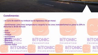 Condimente:
- in cura de slabire nu trebuie sa ne lipseasca de pe masa:
- condimente care cresc temperatura corpului si ne cresc metabolismul cu pana la 20% in
decursul a 30 de minute
- chili
- hrean
- mustar
- scortisoara
- ghimbir
- guarana
- turmeric
- chimen dulce
 