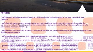 Poftele:
- poftele sunt independente de foame si corespund unei stari psihologice, nu unei nevoi fizice de
consum
- poftele activeaza in creier aceleasi zone care sunt activate cand ne simtim bine, deci secretia de
hormoni ai fericirii. Aceasta provine din obisnuinte de consum create in timp ( de exemplu, cand iei o
nota mare, primesti ciocolata)
- poftele sunt un semnal de alarma ca suntem stresati si de obicei avem nevoie de magneziu pentru a ne
linisti sistemul nervos
- pofta de ciocolata – este de fapt nevoie de magneziu ( nuci, alune, fructe)
- pofta de dulce – provine din nevoia de a ne ridica nivelul de zahar din sange, putem consuma fructe sau
sucuri naturale
- pofta de sarat – avem nevoie de siliciu, pe care il putem lua din nou din nuci si seminte
- pofta de uleios – avem nevoie de calciu, de luat din produse lactate sau din legume verzi
 