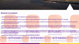 Ritmul circadian:
- este mostenit genetic si poate fi adaptat prin munca constanta
- este in mod direct responsabil de consumul de energie, depozitarea de grasime, transformarea manacarii in energie
- consumul mancarii la ore regulate va regla acest ritm si ca urmare arderile de energie vor fi reglate, iar noi ne vom obisnui corpul sa
aiba un metabolism mai intens
- avem un ritm circadian major, care se ocupa de corelarea corpului la ciclurile de intuneric si lumina in hipotalamus. In functie de
acest ciclu major, corpul nostru: se trezeste sau adoarme, avem capaciatte de gandire ridicata sau scazuta, regleaza temepratura
corpului si secretia de melatonina
- in corelare cu acest ciclu, avem un ciclu de hrana si post ( hrana se intampla pe timpul zilei iar pe timpul noptii are loc perioada de
post). Acest ciclu include metabolismul glucozei, a lipidelor, secretia de hormoni, capacitatea corpului de a lupta impotriva virusilor,
imunitatea si sistemul digestiv
- acest cicluri trebuie sa fie in sincron datorita secretiei de hormoni
- de aceea nu este bine sa mancam seara, deoarece vom deregla ritmul de hrana / post si apoi vom deregla intregul ritm circadian
 