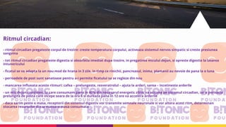 Ritmul circadian:
- ritmul circadian pregateste corpul de trezire: creste temperatura corpului, activeaza sistemul nervos simpatic si creste presiunea
sangvina
- tot ritmul circadian pregateste digestia si absorbtia imediat dupa trezire, in pregatirea micului dejun, si opreste digestia la lasarea
intunericului
- ficatul se va adapta la un nou mod de hrana in 3 zile, in timp ce rinichii, pancreasul, inima, plamanii au nevoie de pana la o luna
- perioadele de post sunt sanatoase pentru a-i permite ficatului sa se regleze din nou
- mancarea influeata aceste ritmuri: cafea – prelungeste, resveratrolul – ajuta la arderi, sarea – incetineste arderile
- un mic dejun consisten, la care consumam pana in 40% din necesarul energetic zilnic va actiona pe sistemul circadian, iar o perioada
prelungita de posta care incepe seara de la ora 6 si dureaza pana in 12 ore va accelera arderile
- daca sarim peste o masa, receptorii din sistemul digestiv vor transmite semnale neuronale si vor altera acest ritm, determinan
stocarea resurselor din urmatoare masa consumata
 