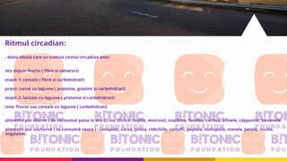 Ritmul circadian:
- dieta ideala care sa sustina ritmul circadian este:
mic dejun: fructe ( fibre si zaharuri)
snack 1: cereale ( fibre si carbohidrati)
pranz: carne cu legume ( proteine, grasimi si carbohidrati)
snack 2: lactate cu legume ( proteine si carbohidrati)
cina: fructe sau cereale cu legume ( carbohidrati)
alimente pur diurne ( de consumat pana in ora 2): ou, citrice, roşiile, morcovii, mazărea, fasolea, carnea, afinele, căpşunile, bananele.
alimente pur nocturne ( se consumă seara ) : conopida, varza, ţelina, ridichiile, cartofii, peştele, moluştele, merele, perele, nucile,
migdalele.
 