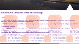 Bioritmurile umane in functie de anotimp:
- Vara
- nu este indicat consumul de carne, nici chiar sub forma îndrăgitului grătar. Corpul este ocupa cu mentinerea unei temperaturi
normale si pierde mai multe minerale prin transpiratie
- VERDE din arome naturale : mentă, busuioc, salvie, oregano, se sporeşte consumul de apă oligominerală naturală şi zeamă de lămâie.
- Carnea ALBA şi peştele
- legume VERZI Se consumă roşia, ardeii, ceapa verde, fasolea verde, dovleceii, castraveţii, salata verde, ţelina, mazărea verde,
vinetele,
-legume GALBENE la sfârşitul verii, apar porumbul de fiert, ciupercile, cartofii dulci
- fructele sunt GALBENE piersicile, perele de vară, nectarinele, pepenele, dudele, perele de vară ,prunele, smochinele crude.
 