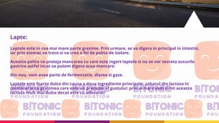 Lapte:
Laptele este in cea mai mare parte grasime. Prin urmare, se va digera in principal in intestin,
iar prin stomac va trece si va crea o fel de polita de izolare.
Aceasta polita va proteja mancarea cu care este ingert laptele si nu se vor secreta sucurile
gastrice astfel incat sa putem digera acea mancare.
Din nou, vom avea parte de fermentatie, diaree si gaze.
Laptele este foarte dulce din cauza a doua ingrediente principale: zaharul din lactoza in
combinatie cu grasimea care este un precusor al gustului: prin urmare vom simti aceasta
lactoza mult mai dulce decat este cu adevarat!
 