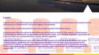 Lapte:
Laptele este o problema pentru adulti din cauza unor proteine continute pe care corpul nostru,
pe masura ce imbatranim, nu le mai digera cum trebuie.
Caseina este o astfel de proteine pe care corpul o poate considera toxica.
Consumul de lapte nu ajuta la absorbtia de calciu pentru adulti ci din contra, o diminueaza.
Calciul este in conexiune cu galactoza, un alt tip de zahar, care de fapt impiedica absorbtia de
calciu si chiar are nevoie de calciu in plus pentru digestie.
Populatiile care consuma mai mult lapte au risc crescut de boli cardiovasculare ( din cauza
colesterolului), probleme de osteroporoza si dereglari hormonale ( din cauza hormonilor
constinuti in lapte), probleme de diabet ( lactoza este un constituient al epidemiei de prea
mult zahar consumat), fracturi si slabirea oaselor ( din cauza scaderii nivelului de claciu din
organism).
 