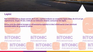 Lapte:
Noi consideram ca dupa varsta de 5 ani, copilul trebuie sa consume lapte doar de 4-5 ori pe
saptamana. Dupa 10 ani, trebuie sa reducem drastic consumul de lapte.
Orice cura de slabire incepe cu eliminearea laptelui si deci eliminarea unei cantitati
considerabile de grasimi si zahar.
 