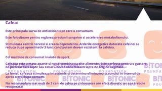 Cafea:
Este principala sursa de antioxidanti pe care o consumam.
Este folositoare pentru reglarea presiunii sangvine si accelerarea metabolismului.
Stimuleaza centrii nervosi si creaza dependenta. Arderile energetice datorate cafeinei se
reduca dupa aproximativ 3 luni, cand putem deveni rezistenti la cafeina.
Cel mai bine de consumat inainte de sport.
Cafeaua este o masa aparte si nu se combina cu alte alimente. Este perfecta pentru o gustare,
de preferat fara lapte sau zahar – decat daca folosim lapte de origine vegetala.
La femei, cafeaua stimuleaza intestinele si determina eliminarea scaunului in interval de
aprox o ora dupa consum.
Nu recomandam mai mult de 3 cani de cafea pe zi deoarece are efect diuretic iar apa trebuie
recuperata!
 