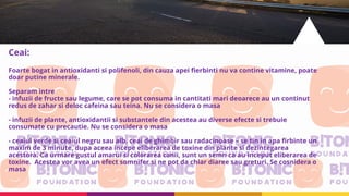 Ceai:
Foarte bogat in antioxidanti si polifenoli, din cauza apei fierbinti nu va contine vitamine, poate
doar putine minerale.
Separam intre
- infuzii de fructe sau legume, care se pot consuma in cantitati mari deoarece au un continut
redus de zahar si deloc cafeina sau teina. Nu se considera o masa
- infuzii de plante, antioxidantii si substantele din acestea au diverse efecte si trebuie
consumate cu precautie. Nu se considera o masa
- ceaiul verde si ceaiul negru sau alb, ceai de ghimbir sau radacinoase – se tin in apa firbinte un
maxim de 3 minute, dupa aceea incepe eliberarea de toxine din plante si dezintegarea
acestora. Ca urmare gustul amarui si colorarea canii, sunt un semn ca au inceput eliberarea de
toxine. Acestea vor avea un efect somnifer si ne pot da chiar diaree sau greturi. Se cosnidera o
masa
 