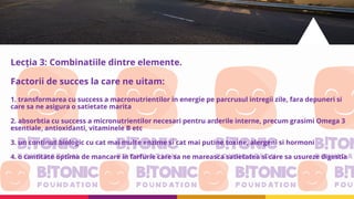 Lecția 3: Combinatiile dintre elemente.
Factorii de succes la care ne uitam:
1. transformarea cu success a macronutrientilor in energie pe parcrusul intregii zile, fara depuneri si
care sa ne asigura o satietate marita
2. absorbtia cu success a micronutrientilor necesari pentru arderile interne, precum grasimi Omega 3
esentiale, antioxidanti, vitaminele B etc
3. un continut biologic cu cat mai multe enzime si cat mai putine toxine, alergeni si hormoni
4. o cantitate optima de mancare in farfurie care sa ne mareasca satietatea si care sa usureze digestia
 