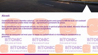 Alcool:
Cocktailurile sunt o bomba calorica – un cocktail poate avea pana la 600 de kcal. Un cocktail
este echivalentul uneie mese intregi – aproximativ jumatate de pizza.
Daca planificam sa consumam alcool, ne vom pune in pericol planul de slabit. Alcoolul diluat cu
apa gen vin spritz are o densitate calorica acceptabila.
Alcoolul se consuma cel mai usor la mese cu carbohidrati si niciodata in combinatie cu
proteine.
 