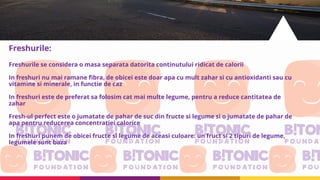 Freshurile:
Freshurile se considera o masa separata datorita continutului ridicat de calorii
In freshuri nu mai ramane fibra, de obicei este doar apa cu mult zahar si cu antioxidanti sau cu
vitamine si minerale, in functie de caz
In freshuri este de preferat sa folosim cat mai multe legume, pentru a reduce cantitatea de
zahar
Fresh-ul perfect este o jumatate de pahar de suc din fructe si legume si o jumatate de pahar de
apa pentru reducerea concentratiei calorice
In freshuri punem de obicei fructe si legume de aceasi culoare: un fruct si 2 tipuri de legume,
legumele sunt baza
 