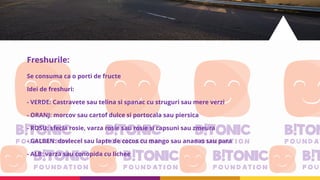 Freshurile:
Se consuma ca o porti de fructe
Idei de freshuri:
- VERDE: Castravete sau telina si spanac cu struguri sau mere verzi
- ORANJ: morcov sau cartof dulce si portocala sau piersica
- ROSU: sfecla rosie, varza rosie sau rosie si capsuni sau zmeura
- GALBEN: dovlecel sau lapte de cocos cu mango sau ananas sau para
- ALB: varza sau conopida cu lichee
 