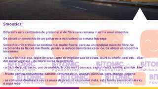 Smooties:
Diferenta este cantitatea de proteinei si de fibre care ramana in urma unui smoothie
De obicei un smoothis de un pahar este echivalent cu o masa intreaga
Smoothieurile trebuie sa contina mai multe fructe, care au un continut mare de fibre. Se
recomanda sa fie cat mai fluide, pentru a reduce densitatea calorica. De obicei un smoothie
inseamna:
- o baza lichida: apa, lapte de orez, lapte de migdale sau de cocos, iaurt su chefir, ceai etc – doar
din surse vegetale – de obicei sursa de proteine
- o baza de gust: cacao, unt de arahide, fructe rosii ( coacaze, capsuni etc), vanilie, ghimbir, kiwi
- fructe pentru consistenta: banane, seminte de in, ananas, piersica, pere, mango, pepene
- se consuma dimineata sau ca masa de pranz in cazul unei diete, este foarte asemanatoare cu
o supa rece
 