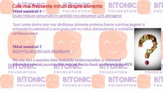 Cele mai frecvente mituri despre alimente
Mitul numărul 1
Ouăle trebuie consumate în cantități mici,deoarece sunt aterogene
Sunt unele dintre cele mai sănătoase alimente proteice,foarte nutritive,bogate în
antioxidanți,colesterol și acizi grași,care nu induc ateroscleroza și maladiile
cardiovasculare
Mitul numărul 2
Grăsimile saturate sunt dăunătoare
Nu este nici o asociere între maladiile cardiovasculare și consumul
grăsimilor saturate,acestea chiar mărind fracția bună a colesterolului-HDL
 