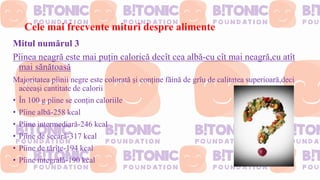 Cele mai frecvente mituri despre alimente
Mitul numărul 3
Pîinea neagră este mai puțin calorică decît cea albă-cu cît mai neagră,cu atît
mai sănătoasă
Majoritatea pîinii negre este colorată și conține făină de grîu de calitatea superioară,deci
aceeași cantitate de calorii
• În 100 g pîine se conțin caloriile
• Pîine albă-258 kcal
• Pîine intermediară-246 kcal
• Pîine de secară-317 kcal
• Pîine de tărîțe-194 kcal
• Pîine integrală-190 kcal
 