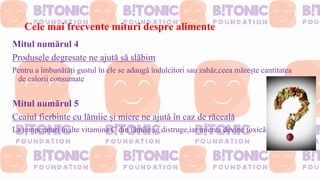 Cele mai frecvente mituri despre alimente
Mitul numărul 4
Produsele degresate ne ajută să slăbim
Pentru a îmbunătăți gustul în ele se adaugă îndulcitori sau zahăr,ceea mărește cantitatea
de calorii consumate
Mitul numărul 5
Ceaiul fierbinte cu lămîie și miere ne ajută în caz de răceală
La temperaturi înalte vitamina C din lămîie se distruge,iar mierea devine toxică
 