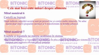 Cele mai frecvente mituri despre alimente
Mitul numărul 6
Cartofii ne îngrașă
După indicele sațietății aceștia sunt pe primul loc și conțin multe minerale. Ne aduc
daună doar cînd îi preparăm incorect și îi transformăm în bombă calorică
Mitul numărul 7
Fructele și legumele ne măresc aciditatea în stomac
Majoritatea fructelor și legumelor sunt alcaline.În plus,organismul nostru are sisteme
tampon,care regleaza eficient pH-ul corpului
 