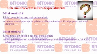 Cele mai frecvente mituri despre alimente
Mitul numărul 8
Uleiul de măsline este mai puțin caloric
Acesta are aceeași proporție de grăsimi și eliberează aceleași 9 kcal pe gram ca și restul
uleiurilor
Mitul numărul 9
Lipsa totală de lipide e cea mai bună alegere
Astfel lipsim organismul nostru de elemente esențiale-vitamine liposolubile-A,D,E,K și
colesterol
 