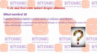 Cele mai frecvente mituri despre alimente
Mitul numărul 10
Laptele,Chefirul,laptele covăsit,ceaiul și cafeaua sunt băuturi
Pentru a le prelucra organismul are nevoie de energie și include și ficatul,de aceea ele
sunt considerate ca alimente
 