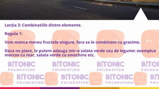 Lecția 3: Combinatiile dintre elemente.
Regula 1:
Vom manca mereu fructele singure, fara sa le combinam cu grasime.
Daca ne place, le putem adauga intr-o salata verde sau de legume: exemplue
morcov cu mar, salata verde cu smochine etc.
 