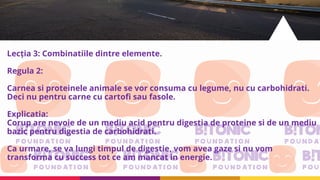 Lecția 3: Combinatiile dintre elemente.
Regula 2:
Carnea si proteinele animale se vor consuma cu legume, nu cu carbohidrati.
Deci nu pentru carne cu cartofi sau fasole.
Explicatia:
Corup are nevoie de un mediu acid pentru digestia de proteine si de un mediu
bazic pentru digestia de carbohidrati.
Ca urmare, se va lungi timpul de digestie, vom avea gaze si nu vom
transforma cu success tot ce am mancat in energie.
 