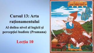 Cursul 13: Arta
raționamentului
Al doilea nivel al logicii și
percepției budiste (Pramana)
Lecția 10
 