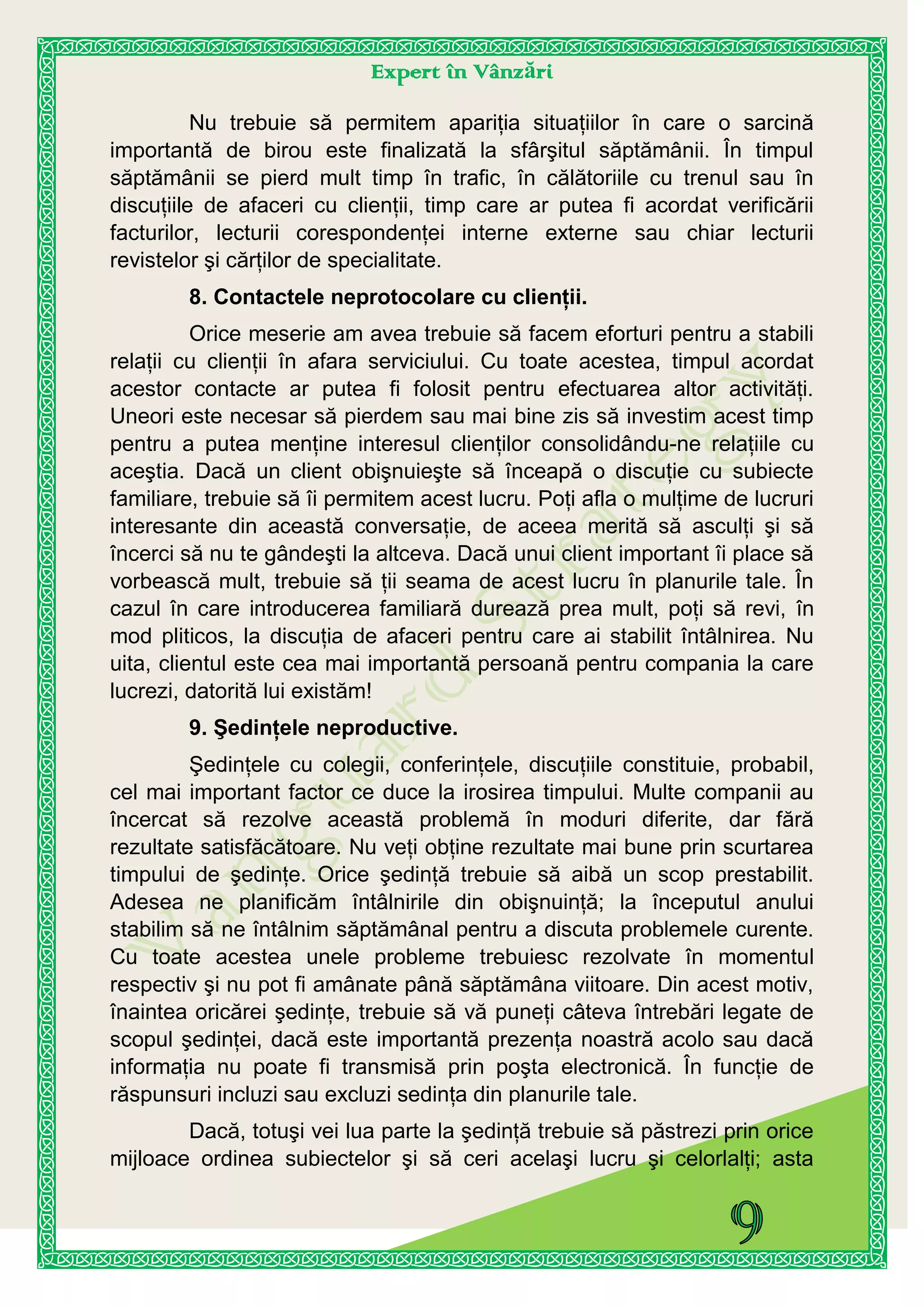 Expert în Vânzări
Nu trebuie să permitem apariţia situaţiilor în care o sarcină
importantă de birou este finalizată la sfârşitul săptămânii. În timpul
săptămânii se pierd mult timp în trafic, în călătoriile cu trenul sau în
discuţiile de afaceri cu clienţii, timp care ar putea fi acordat verificării
facturilor, lecturii corespondenţei interne externe sau chiar lecturii
revistelor şi cărţilor de specialitate.
8. Contactele neprotocolare cu clienţii.
Orice meserie am avea trebuie să facem eforturi pentru a stabili
relaţii cu clienţii în afara serviciului. Cu toate acestea, timpul acordat
acestor contacte ar putea fi folosit pentru efectuarea altor activităţi.
Uneori este necesar să pierdem sau mai bine zis să investim acest timp
pentru a putea menţine interesul clienţilor consolidându-ne relaţiile cu
aceştia. Dacă un client obişnuieşte să înceapă o discuţie cu subiecte
familiare, trebuie să îi permitem acest lucru. Poţi afla o mulţime de lucruri
interesante din această conversaţie, de aceea merită să asculţi şi să
încerci să nu te gândeşti la altceva. Dacă unui client important îi place să
vorbească mult, trebuie să ţii seama de acest lucru în planurile tale. În
cazul în care introducerea familiară durează prea mult, poţi să revi, în
mod pliticos, la discuţia de afaceri pentru care ai stabilit întâlnirea. Nu
uita, clientul este cea mai importantă persoană pentru compania la care
lucrezi, datorită lui existăm!
9. Şedinţele neproductive.
Şedinţele cu colegii, conferinţele, discuţiile constituie, probabil,
cel mai important factor ce duce la irosirea timpului. Multe companii au
încercat să rezolve această problemă în moduri diferite, dar fără
rezultate satisfăcătoare. Nu veţi obţine rezultate mai bune prin scurtarea
timpului de şedinţe. Orice şedinţă trebuie să aibă un scop prestabilit.
Adesea ne planificăm întâlnirile din obişnuinţă; la începutul anului
stabilim să ne întâlnim săptămânal pentru a discuta problemele curente.
Cu toate acestea unele probleme trebuiesc rezolvate în momentul
respectiv şi nu pot fi amânate până săptămâna viitoare. Din acest motiv,
înaintea oricărei şedinţe, trebuie să vă puneţi câteva întrebări legate de
scopul şedinţei, dacă este importantă prezenţa noastră acolo sau dacă
informaţia nu poate fi transmisă prin poşta electronică. În funcţie de
răspunsuri incluzi sau excluzi sedinţa din planurile tale.
Dacă, totuşi vei lua parte la şedinţă trebuie să păstrezi prin orice
mijloace ordinea subiectelor şi să ceri acelaşi lucru şi celorlalţi; asta
 