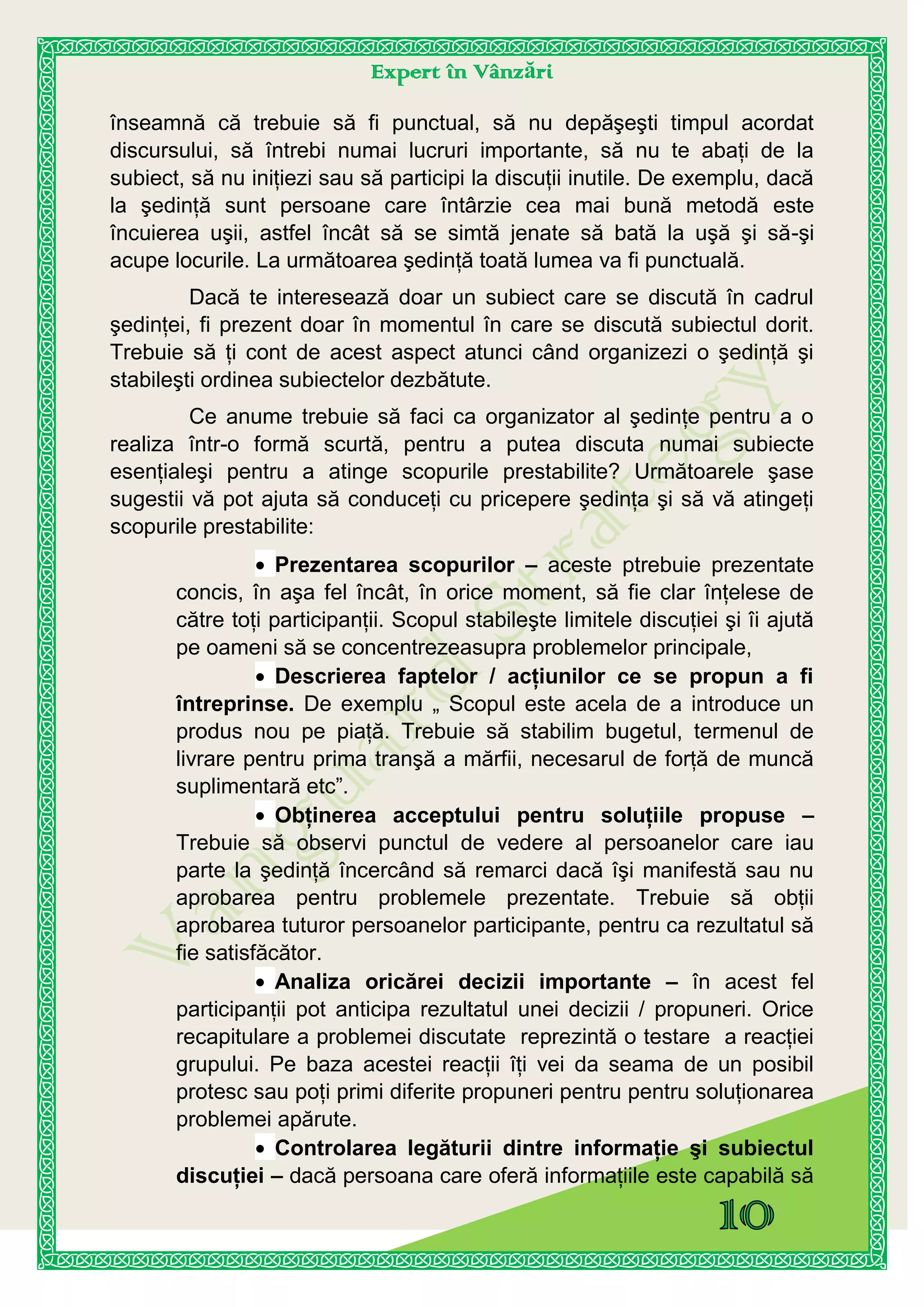 Expert în Vânzări
înseamnă că trebuie să fi punctual, să nu depăşeşti timpul acordat
discursului, să întrebi numai lucruri importante, să nu te abaţi de la
subiect, să nu iniţiezi sau să participi la discuţii inutile. De exemplu, dacă
la şedinţă sunt persoane care întârzie cea mai bună metodă este
încuierea uşii, astfel încât să se simtă jenate să bată la uşă şi să-şi
acupe locurile. La următoarea şedinţă toată lumea va fi punctuală.
Dacă te interesează doar un subiect care se discută în cadrul
şedinţei, fi prezent doar în momentul în care se discută subiectul dorit.
Trebuie să ţi cont de acest aspect atunci când organizezi o şedinţă şi
stabileşti ordinea subiectelor dezbătute.
Ce anume trebuie să faci ca organizator al şedinţe pentru a o
realiza într-o formă scurtă, pentru a putea discuta numai subiecte
esenţialeşi pentru a atinge scopurile prestabilite? Următoarele şase
sugestii vă pot ajuta să conduceţi cu pricepere şedinţa şi să vă atingeţi
scopurile prestabilite:
Prezentarea scopurilor – aceste ptrebuie prezentate
concis, în aşa fel încât, în orice moment, să fie clar înţelese de
către toţi participanţii. Scopul stabileşte limitele discuţiei şi îi ajută
pe oameni să se concentrezeasupra problemelor principale,
Descrierea faptelor / acţiunilor ce se propun a fi
întreprinse. De exemplu „ Scopul este acela de a introduce un
produs nou pe piaţă. Trebuie să stabilim bugetul, termenul de
livrare pentru prima tranşă a mărfii, necesarul de forţă de muncă
suplimentară etc”.
Obţinerea acceptului pentru soluţiile propuse –
Trebuie să observi punctul de vedere al persoanelor care iau
parte la şedinţă încercând să remarci dacă îşi manifestă sau nu
aprobarea pentru problemele prezentate. Trebuie să obţii
aprobarea tuturor persoanelor participante, pentru ca rezultatul să
fie satisfăcător.
Analiza oricărei decizii importante – în acest fel
participanţii pot anticipa rezultatul unei decizii / propuneri. Orice
recapitulare a problemei discutate reprezintă o testare a reacţiei
grupului. Pe baza acestei reacţii îţi vei da seama de un posibil
protesc sau poţi primi diferite propuneri pentru pentru soluţionarea
problemei apărute.
Controlarea legăturii dintre informaţie şi subiectul
discuţiei – dacă persoana care oferă informaţiile este capabilă să
 