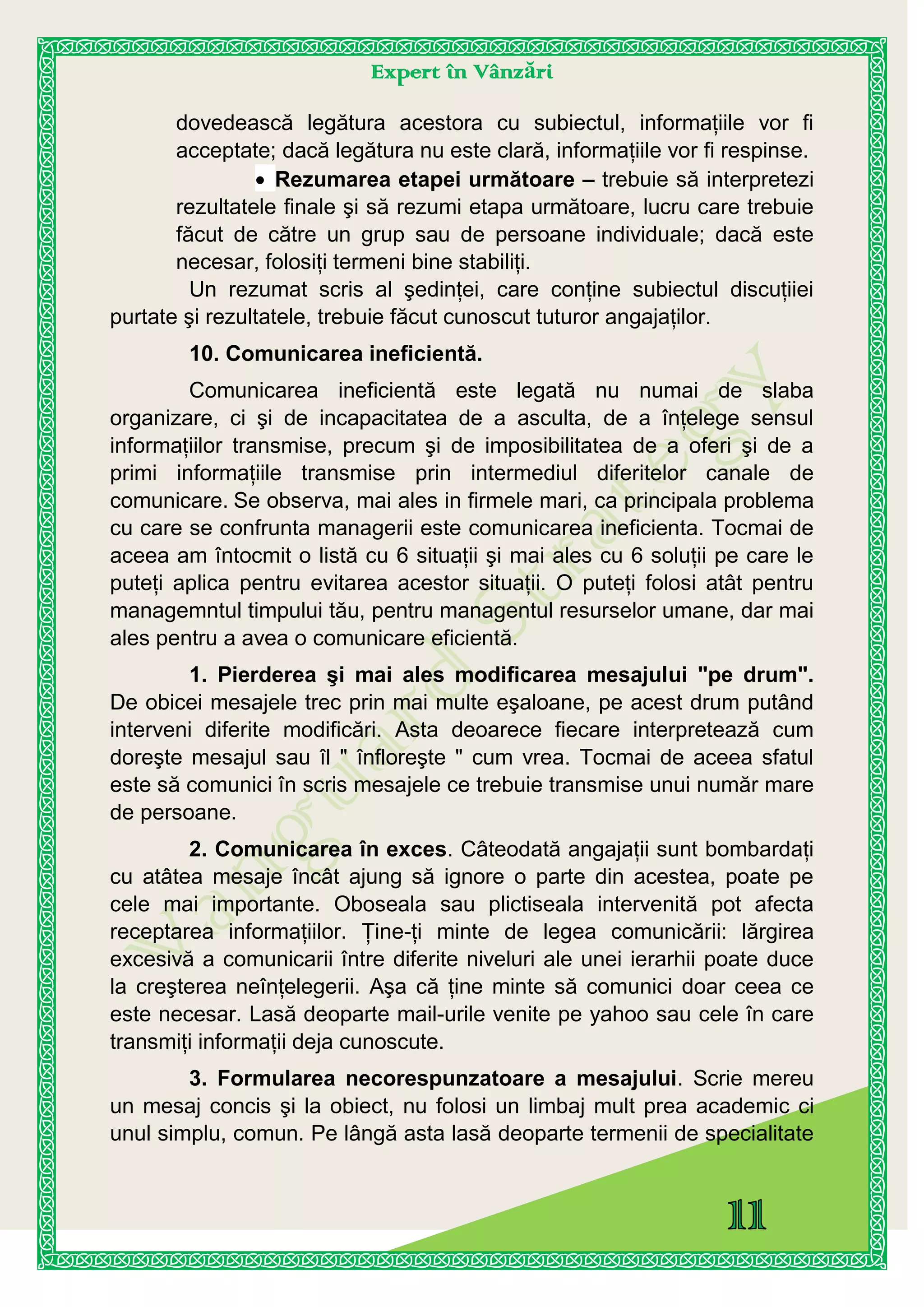 Expert în Vânzări
dovedească legătura acestora cu subiectul, informaţiile vor fi
acceptate; dacă legătura nu este clară, informaţiile vor fi respinse.
Rezumarea etapei următoare – trebuie să interpretezi
rezultatele finale şi să rezumi etapa următoare, lucru care trebuie
făcut de către un grup sau de persoane individuale; dacă este
necesar, folosiţi termeni bine stabiliţi.
Un rezumat scris al şedinţei, care conţine subiectul discuţiiei
purtate şi rezultatele, trebuie făcut cunoscut tuturor angajaţilor.
10. Comunicarea ineficientă.
Comunicarea ineficientă este legată nu numai de slaba
organizare, ci şi de incapacitatea de a asculta, de a înţelege sensul
informaţiilor transmise, precum şi de imposibilitatea de a oferi şi de a
primi informaţiile transmise prin intermediul diferitelor canale de
comunicare. Se observa, mai ales in firmele mari, ca principala problema
cu care se confrunta managerii este comunicarea ineficienta. Tocmai de
aceea am întocmit o listă cu 6 situaţii şi mai ales cu 6 soluţii pe care le
puteţi aplica pentru evitarea acestor situaţii. O puteţi folosi atât pentru
managemntul timpului tău, pentru managentul resurselor umane, dar mai
ales pentru a avea o comunicare eficientă.
1. Pierderea şi mai ales modificarea mesajului "pe drum".
De obicei mesajele trec prin mai multe eşaloane, pe acest drum putând
interveni diferite modificări. Asta deoarece fiecare interpretează cum
doreşte mesajul sau îl " înfloreşte " cum vrea. Tocmai de aceea sfatul
este să comunici în scris mesajele ce trebuie transmise unui număr mare
de persoane.
2. Comunicarea în exces. Câteodată angajaţii sunt bombardaţi
cu atâtea mesaje încât ajung să ignore o parte din acestea, poate pe
cele mai importante. Oboseala sau plictiseala intervenită pot afecta
receptarea informaţiilor. Ţine-ţi minte de legea comunicării: lărgirea
excesivă a comunicarii între diferite niveluri ale unei ierarhii poate duce
la creşterea neînţelegerii. Aşa că ţine minte să comunici doar ceea ce
este necesar. Lasă deoparte mail-urile venite pe yahoo sau cele în care
transmiţi informaţii deja cunoscute.
3. Formularea necorespunzatoare a mesajului. Scrie mereu
un mesaj concis şi la obiect, nu folosi un limbaj mult prea academic ci
unul simplu, comun. Pe lângă asta lasă deoparte termenii de specialitate
 