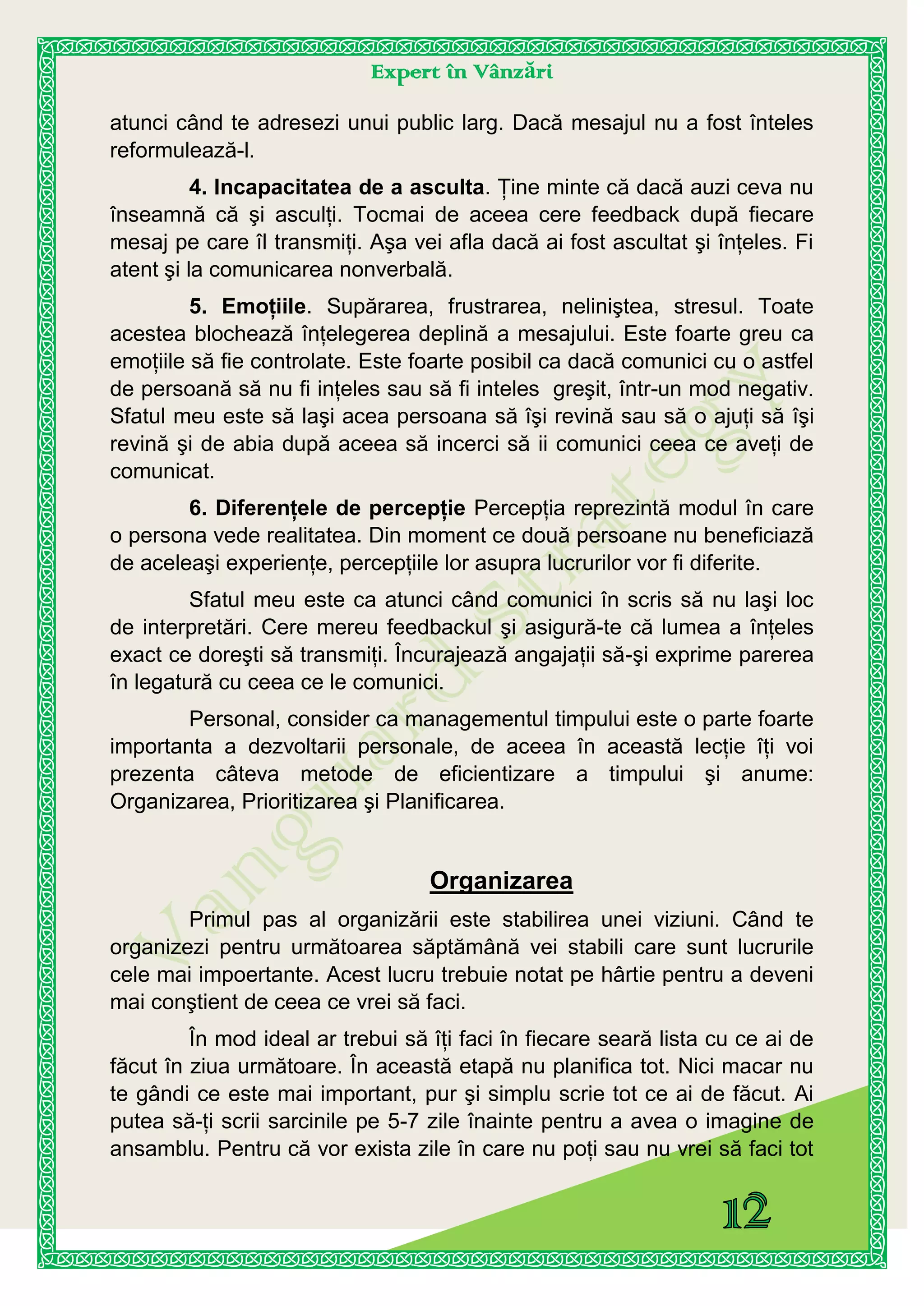 Expert în Vânzări
atunci când te adresezi unui public larg. Dacă mesajul nu a fost înteles
reformulează-l.
4. Incapacitatea de a asculta. Ţine minte că dacă auzi ceva nu
înseamnă că şi asculţi. Tocmai de aceea cere feedback după fiecare
mesaj pe care îl transmiţi. Aşa vei afla dacă ai fost ascultat şi înţeles. Fi
atent şi la comunicarea nonverbală.
5. Emoţiile. Supărarea, frustrarea, neliniştea, stresul. Toate
acestea blochează înţelegerea deplină a mesajului. Este foarte greu ca
emoţiile să fie controlate. Este foarte posibil ca dacă comunici cu o astfel
de persoană să nu fi inţeles sau să fi inteles greşit, într-un mod negativ.
Sfatul meu este să laşi acea persoana să îşi revină sau să o ajuţi să îşi
revină şi de abia după aceea să incerci să ii comunici ceea ce aveţi de
comunicat.
6. Diferenţele de percepţie Percepţia reprezintă modul în care
o persona vede realitatea. Din moment ce două persoane nu beneficiază
de aceleaşi experienţe, percepţiile lor asupra lucrurilor vor fi diferite.
Sfatul meu este ca atunci când comunici în scris să nu laşi loc
de interpretări. Cere mereu feedbackul şi asigură-te că lumea a înţeles
exact ce doreşti să transmiţi. Încurajează angajaţii să-şi exprime parerea
în legatură cu ceea ce le comunici.
Personal, consider ca managementul timpului este o parte foarte
importanta a dezvoltarii personale, de aceea în această lecţie îţi voi
prezenta câteva metode de eficientizare a timpului şi anume:
Organizarea, Prioritizarea şi Planificarea.
Organizarea
Primul pas al organizării este stabilirea unei viziuni. Când te
organizezi pentru următoarea săptămână vei stabili care sunt lucrurile
cele mai impoertante. Acest lucru trebuie notat pe hârtie pentru a deveni
mai conştient de ceea ce vrei să faci.
În mod ideal ar trebui să îţi faci în fiecare seară lista cu ce ai de
făcut în ziua următoare. În această etapă nu planifica tot. Nici macar nu
te gândi ce este mai important, pur şi simplu scrie tot ce ai de făcut. Ai
putea să-ţi scrii sarcinile pe 5-7 zile înainte pentru a avea o imagine de
ansamblu. Pentru că vor exista zile în care nu poţi sau nu vrei să faci tot
 