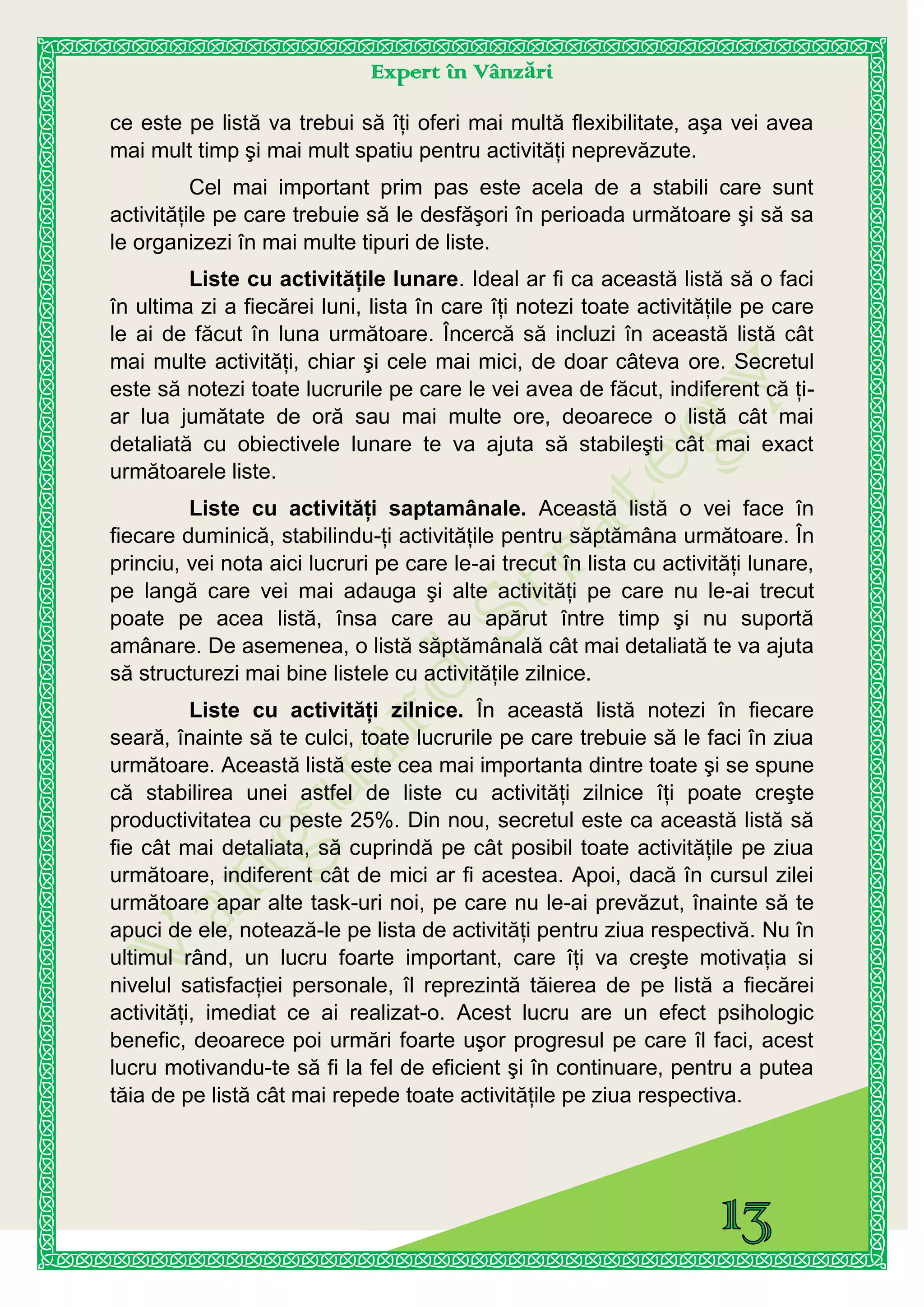 Expert în Vânzări
ce este pe listă va trebui să îţi oferi mai multă flexibilitate, aşa vei avea
mai mult timp şi mai mult spatiu pentru activităţi neprevăzute.
Cel mai important prim pas este acela de a stabili care sunt
activităţile pe care trebuie să le desfăşori în perioada următoare şi să sa
le organizezi în mai multe tipuri de liste.
Liste cu activităţile lunare. Ideal ar fi ca această listă să o faci
în ultima zi a fiecărei luni, lista în care îţi notezi toate activităţile pe care
le ai de făcut în luna următoare. Încercă să incluzi în această listă cât
mai multe activităţi, chiar şi cele mai mici, de doar câteva ore. Secretul
este să notezi toate lucrurile pe care le vei avea de făcut, indiferent că ţi-
ar lua jumătate de oră sau mai multe ore, deoarece o listă cât mai
detaliată cu obiectivele lunare te va ajuta să stabileşti cât mai exact
următoarele liste.
Liste cu activităţi saptamânale. Această listă o vei face în
fiecare duminică, stabilindu-ţi activităţile pentru săptămâna următoare. În
princiu, vei nota aici lucruri pe care le-ai trecut în lista cu activităţi lunare,
pe langă care vei mai adauga şi alte activităţi pe care nu le-ai trecut
poate pe acea listă, însa care au apărut între timp şi nu suportă
amânare. De asemenea, o listă săptămânală cât mai detaliată te va ajuta
să structurezi mai bine listele cu activităţile zilnice.
Liste cu activităţi zilnice. În această listă notezi în fiecare
seară, înainte să te culci, toate lucrurile pe care trebuie să le faci în ziua
următoare. Această listă este cea mai importanta dintre toate şi se spune
că stabilirea unei astfel de liste cu activităţi zilnice îţi poate creşte
productivitatea cu peste 25%. Din nou, secretul este ca această listă să
fie cât mai detaliata, să cuprindă pe cât posibil toate activităţile pe ziua
următoare, indiferent cât de mici ar fi acestea. Apoi, dacă în cursul zilei
următoare apar alte task-uri noi, pe care nu le-ai prevăzut, înainte să te
apuci de ele, notează-le pe lista de activităţi pentru ziua respectivă. Nu în
ultimul rând, un lucru foarte important, care îţi va creşte motivaţia si
nivelul satisfacţiei personale, îl reprezintă tăierea de pe listă a fiecărei
activităţi, imediat ce ai realizat-o. Acest lucru are un efect psihologic
benefic, deoarece poi urmări foarte uşor progresul pe care îl faci, acest
lucru motivandu-te să fi la fel de eficient şi în continuare, pentru a putea
tăia de pe listă cât mai repede toate activităţile pe ziua respectiva.
 