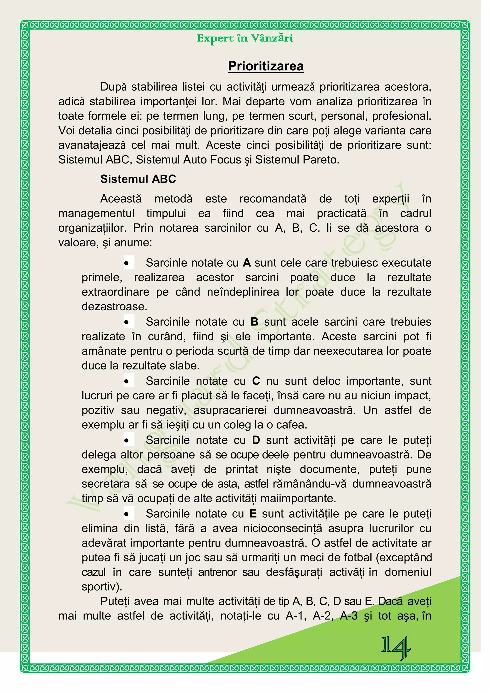 Expert în Vânzări
Prioritizarea
După stabilirea listei cu activităţi urmează prioritizarea acestora,
adică stabilirea importanţei lor. Mai departe vom analiza prioritizarea în
toate formele ei: pe termen lung, pe termen scurt, personal, profesional.
Voi detalia cinci posibilităţi de prioritizare din care poţi alege varianta care
avanatajează cel mai mult. Aceste cinci posibilităţi de prioritizare sunt:
Sistemul ABC, Sistemul Auto Focus şi Sistemul Pareto.
Sistemul ABC
Această metodă este recomandată de toţi experţii în
managementul timpului ea fiind cea mai practicată în cadrul
organizaţiilor. Prin notarea sarcinilor cu A, B, C, li se dă acestora o
valoare, şi anume:
Sarcinle notate cu A sunt cele care trebuiesc executate
primele, realizarea acestor sarcini poate duce la rezultate
extraordinare pe când neîndeplinirea lor poate duce la rezultate
dezastroase.
Sarcinile notate cu B sunt acele sarcini care trebuies
realizate în curând, fiind şi ele importante. Aceste sarcini pot fi
amânate pentru o perioda scurtă de timp dar neexecutarea lor poate
duce la rezultate slabe.
Sarcinile notate cu C nu sunt deloc importante, sunt
lucruri pe care ar fi placut să le faceţi, însă care nu au niciun impact,
pozitiv sau negativ, asupracarierei dumneavoastră. Un astfel de
exemplu ar fi să ieşiţi cu un coleg la o cafea.
Sarcinile notate cu D sunt activităţi pe care le puteţi
delega altor persoane să se ocupe deele pentru dumneavoastră. De
exemplu, dacă aveţi de printat nişte documente, puteţi pune
secretara să se ocupe de asta, astfel rămânându-vă dumneavoastră
timp să vă ocupaţi de alte activităţi maiimportante.
Sarcinile notate cu E sunt activităţile pe care le puteţi
elimina din listă, fără a avea nicioconsecinţă asupra lucrurilor cu
adevărat importante pentru dumneavoastră. O astfel de activitate ar
putea fi să jucaţi un joc sau să urmariţi un meci de fotbal (exceptând
cazul în care sunteţi antrenor sau desfăşuraţi activăţi în domeniul
sportiv).
Puteţi avea mai multe activităţi de tip A, B, C, D sau E. Dacă aveţi
mai multe astfel de activităţi, notaţi-le cu A-1, A-2, A-3 şi tot aşa, în
 