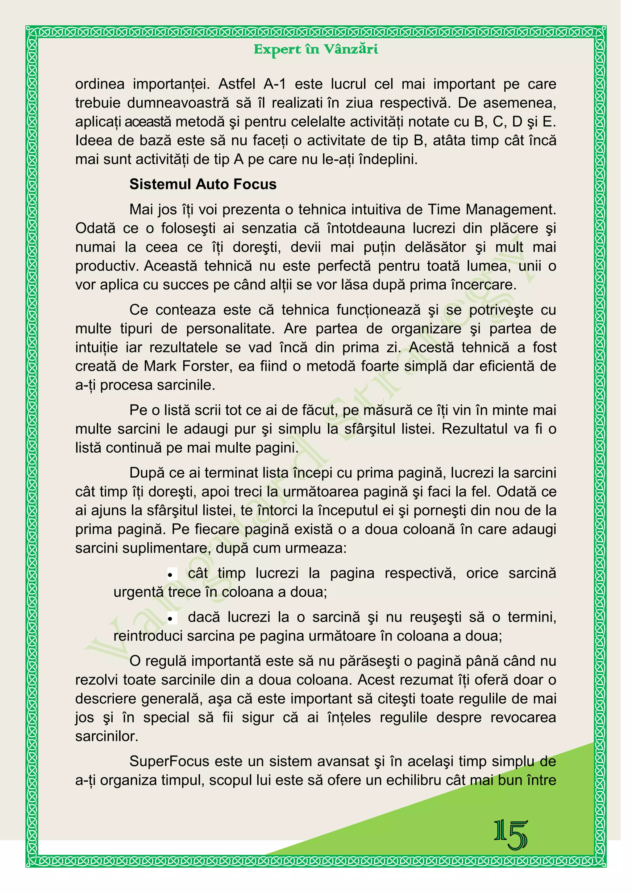 Expert în Vânzări
ordinea importanţei. Astfel A-1 este lucrul cel mai important pe care
trebuie dumneavoastră să îl realizati în ziua respectivă. De asemenea,
aplicaţi această metodă şi pentru celelalte activităţi notate cu B, C, D şi E.
Ideea de bază este să nu faceţi o activitate de tip B, atâta timp cât încă
mai sunt activităţi de tip A pe care nu le-aţi îndeplini.
Sistemul Auto Focus
Mai jos îţi voi prezenta o tehnica intuitiva de Time Management.
Odată ce o foloseşti ai senzatia că întotdeauna lucrezi din plăcere şi
numai la ceea ce îţi doreşti, devii mai puţin delăsător şi mult mai
productiv. Această tehnică nu este perfectă pentru toată lumea, unii o
vor aplica cu succes pe când alţii se vor lăsa după prima încercare.
Ce conteaza este că tehnica funcţionează şi se potriveşte cu
multe tipuri de personalitate. Are partea de organizare şi partea de
intuiţie iar rezultatele se vad încă din prima zi. Acestă tehnică a fost
creată de Mark Forster, ea fiind o metodă foarte simplă dar eficientă de
a-ţi procesa sarcinile.
Pe o listă scrii tot ce ai de făcut, pe măsură ce îţi vin în minte mai
multe sarcini le adaugi pur şi simplu la sfârşitul listei. Rezultatul va fi o
listă continuă pe mai multe pagini.
După ce ai terminat lista începi cu prima pagină, lucrezi la sarcini
cât timp îţi doreşti, apoi treci la următoarea pagină şi faci la fel. Odată ce
ai ajuns la sfârşitul listei, te întorci la începutul ei şi porneşti din nou de la
prima pagină. Pe fiecare pagină există o a doua coloană în care adaugi
sarcini suplimentare, după cum urmeaza:
cât timp lucrezi la pagina respectivă, orice sarcină
urgentă trece în coloana a doua;
dacă lucrezi la o sarcină şi nu reuşeşti să o termini,
reintroduci sarcina pe pagina următoare în coloana a doua;
O regulă importantă este să nu părăseşti o pagină până când nu
rezolvi toate sarcinile din a doua coloana. Acest rezumat îţi oferă doar o
descriere generală, aşa că este important să citeşti toate regulile de mai
jos şi în special să fii sigur că ai înţeles regulile despre revocarea
sarcinilor.
SuperFocus este un sistem avansat şi în acelaşi timp simplu de
a-ţi organiza timpul, scopul lui este să ofere un echilibru cât mai bun între
 