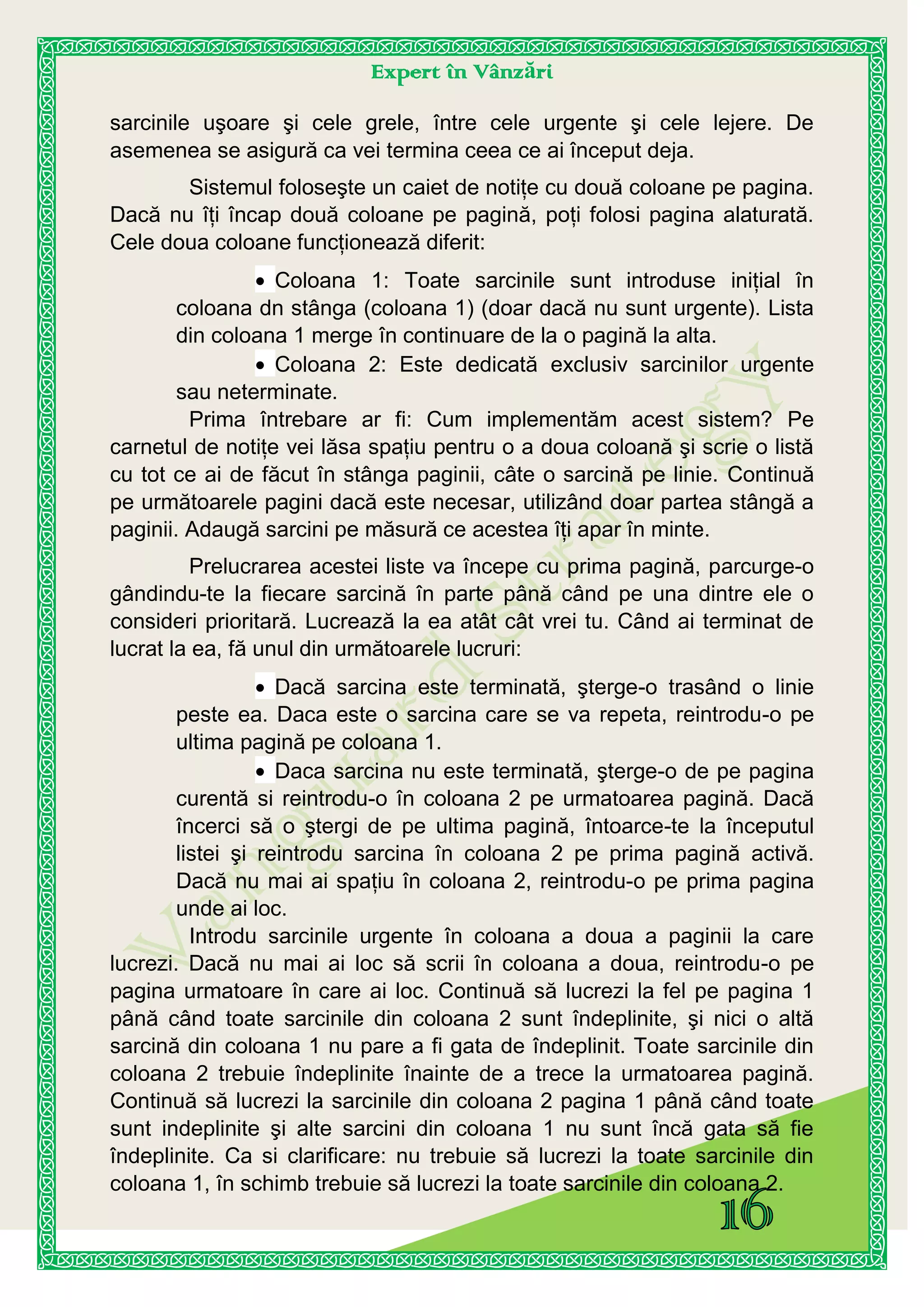 Expert în Vânzări
sarcinile uşoare şi cele grele, între cele urgente şi cele lejere. De
asemenea se asigură ca vei termina ceea ce ai început deja.
Sistemul foloseşte un caiet de notiţe cu două coloane pe pagina.
Dacă nu îţi încap două coloane pe pagină, poţi folosi pagina alaturată.
Cele doua coloane funcţionează diferit:
Coloana 1: Toate sarcinile sunt introduse iniţial în
coloana dn stânga (coloana 1) (doar dacă nu sunt urgente). Lista
din coloana 1 merge în continuare de la o pagină la alta.
Coloana 2: Este dedicată exclusiv sarcinilor urgente
sau neterminate.
Prima întrebare ar fi: Cum implementăm acest sistem? Pe
carnetul de notiţe vei lăsa spaţiu pentru o a doua coloană şi scrie o listă
cu tot ce ai de făcut în stânga paginii, câte o sarcină pe linie. Continuă
pe următoarele pagini dacă este necesar, utilizând doar partea stângă a
paginii. Adaugă sarcini pe măsură ce acestea îţi apar în minte.
Prelucrarea acestei liste va începe cu prima pagină, parcurge-o
gândindu-te la fiecare sarcină în parte până când pe una dintre ele o
consideri prioritară. Lucrează la ea atât cât vrei tu. Când ai terminat de
lucrat la ea, fă unul din următoarele lucruri:
Dacă sarcina este terminată, şterge-o trasând o linie
peste ea. Daca este o sarcina care se va repeta, reintrodu-o pe
ultima pagină pe coloana 1.
Daca sarcina nu este terminată, şterge-o de pe pagina
curentă si reintrodu-o în coloana 2 pe urmatoarea pagină. Dacă
încerci să o ştergi de pe ultima pagină, întoarce-te la începutul
listei şi reintrodu sarcina în coloana 2 pe prima pagină activă.
Dacă nu mai ai spaţiu în coloana 2, reintrodu-o pe prima pagina
unde ai loc.
Introdu sarcinile urgente în coloana a doua a paginii la care
lucrezi. Dacă nu mai ai loc să scrii în coloana a doua, reintrodu-o pe
pagina urmatoare în care ai loc. Continuă să lucrezi la fel pe pagina 1
până când toate sarcinile din coloana 2 sunt îndeplinite, şi nici o altă
sarcină din coloana 1 nu pare a fi gata de îndeplinit. Toate sarcinile din
coloana 2 trebuie îndeplinite înainte de a trece la urmatoarea pagină.
Continuă să lucrezi la sarcinile din coloana 2 pagina 1 până când toate
sunt indeplinite şi alte sarcini din coloana 1 nu sunt încă gata să fie
îndeplinite. Ca si clarificare: nu trebuie să lucrezi la toate sarcinile din
coloana 1, în schimb trebuie să lucrezi la toate sarcinile din coloana 2.
 