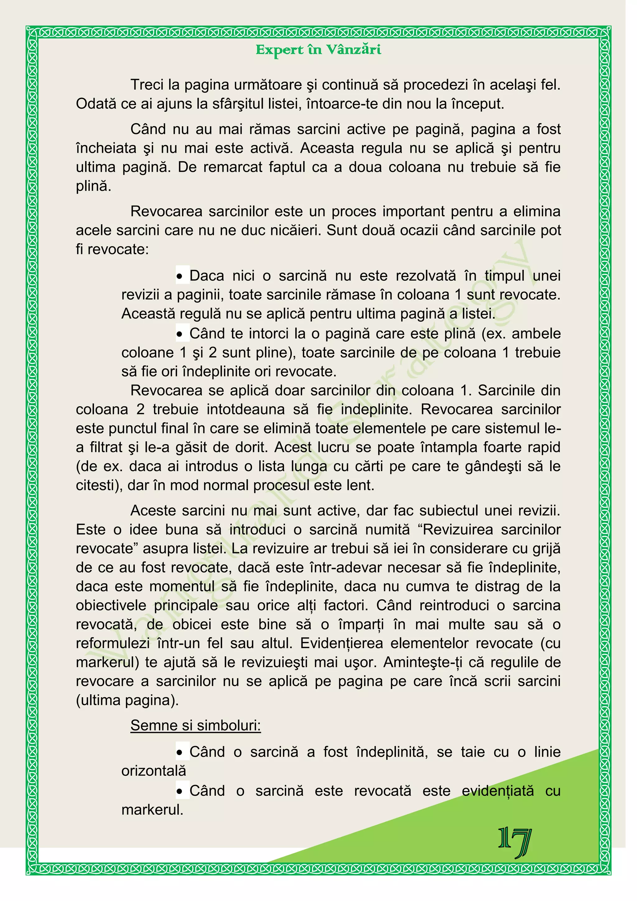 Expert în Vânzări
Treci la pagina următoare şi continuă să procedezi în acelaşi fel.
Odată ce ai ajuns la sfârşitul listei, întoarce-te din nou la început.
Când nu au mai rămas sarcini active pe pagină, pagina a fost
încheiata şi nu mai este activă. Aceasta regula nu se aplică şi pentru
ultima pagină. De remarcat faptul ca a doua coloana nu trebuie să fie
plină.
Revocarea sarcinilor este un proces important pentru a elimina
acele sarcini care nu ne duc nicăieri. Sunt două ocazii când sarcinile pot
fi revocate:
Daca nici o sarcină nu este rezolvată în timpul unei
revizii a paginii, toate sarcinile rămase în coloana 1 sunt revocate.
Această regulă nu se aplică pentru ultima pagină a listei.
Când te intorci la o pagină care este plină (ex. ambele
coloane 1 şi 2 sunt pline), toate sarcinile de pe coloana 1 trebuie
să fie ori îndeplinite ori revocate.
Revocarea se aplică doar sarcinilor din coloana 1. Sarcinile din
coloana 2 trebuie intotdeauna să fie indeplinite. Revocarea sarcinilor
este punctul final în care se elimină toate elementele pe care sistemul le-
a filtrat şi le-a găsit de dorit. Acest lucru se poate întampla foarte rapid
(de ex. daca ai introdus o lista lunga cu cărti pe care te gândeşti să le
citesti), dar în mod normal procesul este lent.
Aceste sarcini nu mai sunt active, dar fac subiectul unei revizii.
Este o idee buna să introduci o sarcină numită “Revizuirea sarcinilor
revocate” asupra listei. La revizuire ar trebui să iei în considerare cu grijă
de ce au fost revocate, dacă este într-adevar necesar să fie îndeplinite,
daca este momentul să fie îndeplinite, daca nu cumva te distrag de la
obiectivele principale sau orice alţi factori. Când reintroduci o sarcina
revocată, de obicei este bine să o împarţi în mai multe sau să o
reformulezi într-un fel sau altul. Evidenţierea elementelor revocate (cu
markerul) te ajută să le revizuieşti mai uşor. Aminteşte-ţi că regulile de
revocare a sarcinilor nu se aplică pe pagina pe care încă scrii sarcini
(ultima pagina).
Semne si simboluri:
Când o sarcină a fost îndeplinită, se taie cu o linie
orizontală
Când o sarcină este revocată este evidenţiată cu
markerul.
 