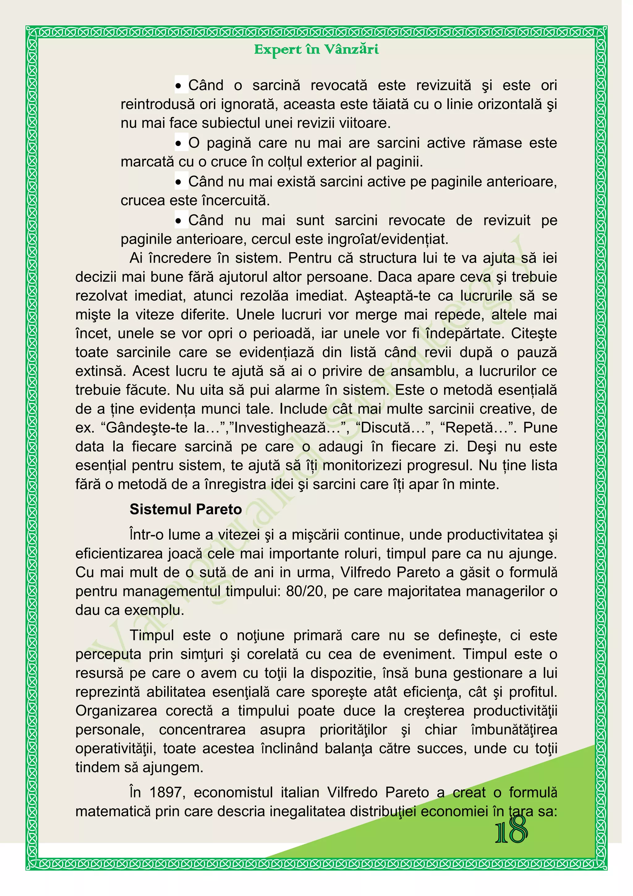 Expert în Vânzări
Când o sarcină revocată este revizuită şi este ori
reintrodusă ori ignorată, aceasta este tăiată cu o linie orizontală şi
nu mai face subiectul unei revizii viitoare.
O pagină care nu mai are sarcini active rămase este
marcată cu o cruce în colţul exterior al paginii.
Când nu mai există sarcini active pe paginile anterioare,
crucea este încercuită.
Când nu mai sunt sarcini revocate de revizuit pe
paginile anterioare, cercul este ingroîat/evidenţiat.
Ai încredere în sistem. Pentru că structura lui te va ajuta să iei
decizii mai bune fără ajutorul altor persoane. Daca apare ceva şi trebuie
rezolvat imediat, atunci rezolăa imediat. Aşteaptă-te ca lucrurile să se
mişte la viteze diferite. Unele lucruri vor merge mai repede, altele mai
încet, unele se vor opri o perioadă, iar unele vor fi îndepărtate. Citeşte
toate sarcinile care se evidenţiază din listă când revii după o pauză
extinsă. Acest lucru te ajută să ai o privire de ansamblu, a lucrurilor ce
trebuie făcute. Nu uita să pui alarme în sistem. Este o metodă esenţială
de a ţine evidenţa munci tale. Include cât mai multe sarcinii creative, de
ex. “Gândeşte-te la…”,”Investighează…”, “Discută…”, “Repetă…”. Pune
data la fiecare sarcină pe care o adaugi în fiecare zi. Deşi nu este
esenţial pentru sistem, te ajută să îţi monitorizezi progresul. Nu ţine lista
fără o metodă de a înregistra idei şi sarcini care îţi apar în minte.
Sistemul Pareto
Într-o lume a vitezei şi a mişcării continue, unde productivitatea şi
eficientizarea joacă cele mai importante roluri, timpul pare ca nu ajunge.
Cu mai mult de o sută de ani in urma, Vilfredo Pareto a găsit o formulă
pentru managementul timpului: 80/20, pe care majoritatea managerilor o
dau ca exemplu.
Timpul este o noţiune primară care nu se defineşte, ci este
perceputa prin simţuri şi corelată cu cea de eveniment. Timpul este o
resursă pe care o avem cu toţii la dispozitie, însă buna gestionare a lui
reprezintă abilitatea esenţială care sporeşte atât eficienţa, cât şi profitul.
Organizarea corectă a timpului poate duce la creşterea productivităţii
personale, concentrarea asupra priorităţilor şi chiar îmbunătăţirea
operativităţii, toate acestea înclinând balanţa către succes, unde cu toţii
tindem să ajungem.
În 1897, economistul italian Vilfredo Pareto a creat o formulă
matematică prin care descria inegalitatea distribuţiei economiei în ţara sa:
 