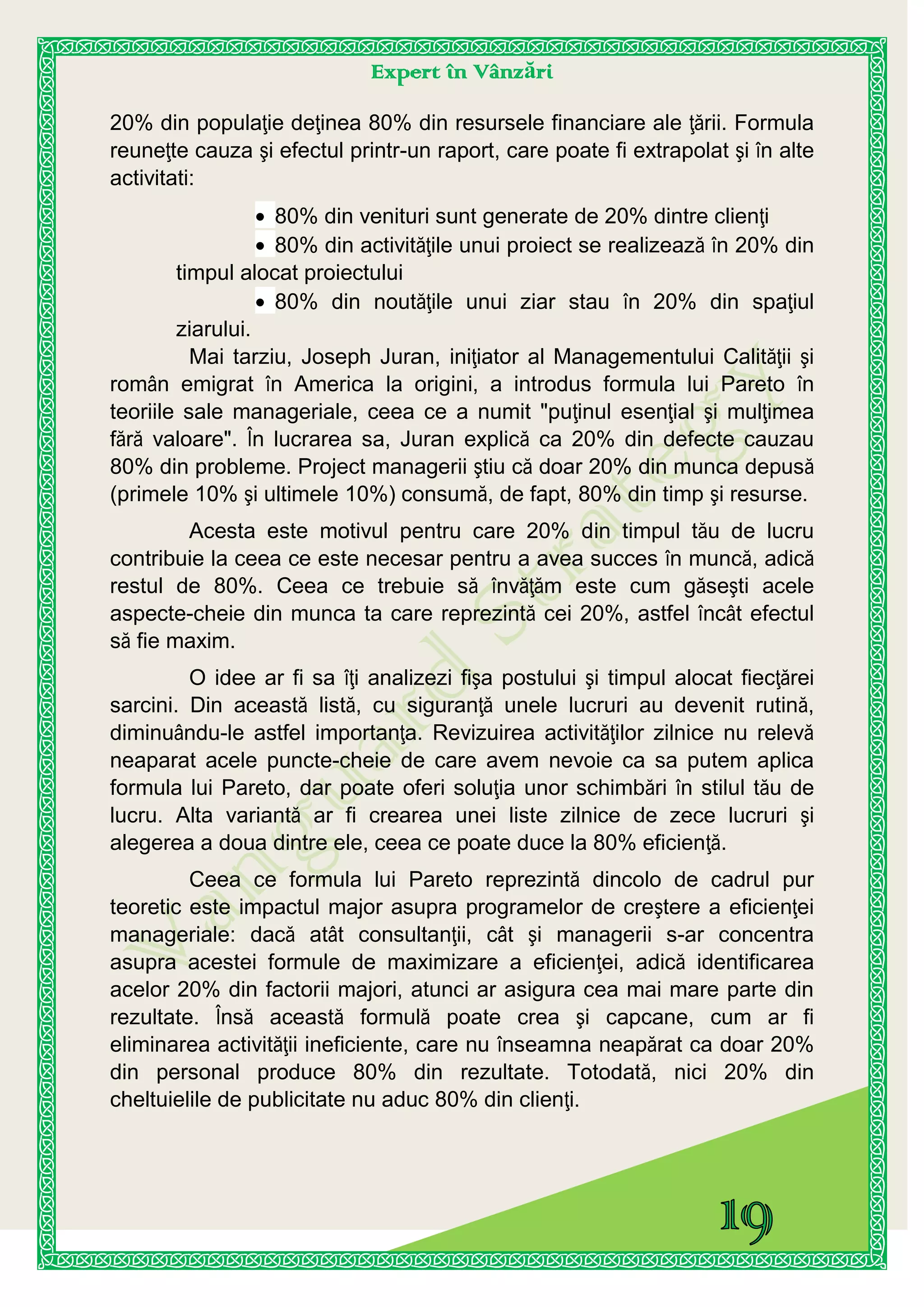 Expert în Vânzări
20% din populaţie deţinea 80% din resursele financiare ale ţării. Formula
reuneţte cauza şi efectul printr-un raport, care poate fi extrapolat şi în alte
activitati:
80% din venituri sunt generate de 20% dintre clienţi
80% din activităţile unui proiect se realizează în 20% din
timpul alocat proiectului
80% din noutăţile unui ziar stau în 20% din spaţiul
ziarului.
Mai tarziu, Joseph Juran, iniţiator al Managementului Calităţii şi
român emigrat în America la origini, a introdus formula lui Pareto în
teoriile sale manageriale, ceea ce a numit "puţinul esenţial şi mulţimea
fără valoare". În lucrarea sa, Juran explică ca 20% din defecte cauzau
80% din probleme. Project managerii ştiu că doar 20% din munca depusă
(primele 10% şi ultimele 10%) consumă, de fapt, 80% din timp şi resurse.
Acesta este motivul pentru care 20% din timpul tău de lucru
contribuie la ceea ce este necesar pentru a avea succes în muncă, adică
restul de 80%. Ceea ce trebuie să învăţăm este cum găseşti acele
aspecte-cheie din munca ta care reprezintă cei 20%, astfel încât efectul
să fie maxim.
O idee ar fi sa îţi analizezi fişa postului şi timpul alocat fiecţărei
sarcini. Din această listă, cu siguranţă unele lucruri au devenit rutină,
diminuându-le astfel importanţa. Revizuirea activităţilor zilnice nu relevă
neaparat acele puncte-cheie de care avem nevoie ca sa putem aplica
formula lui Pareto, dar poate oferi soluţia unor schimbări în stilul tău de
lucru. Alta variantă ar fi crearea unei liste zilnice de zece lucruri şi
alegerea a doua dintre ele, ceea ce poate duce la 80% eficienţă.
Ceea ce formula lui Pareto reprezintă dincolo de cadrul pur
teoretic este impactul major asupra programelor de creştere a eficienţei
manageriale: dacă atât consultanţii, cât şi managerii s-ar concentra
asupra acestei formule de maximizare a eficienţei, adică identificarea
acelor 20% din factorii majori, atunci ar asigura cea mai mare parte din
rezultate. Însă această formulă poate crea şi capcane, cum ar fi
eliminarea activităţii ineficiente, care nu înseamna neapărat ca doar 20%
din personal produce 80% din rezultate. Totodată, nici 20% din
cheltuielile de publicitate nu aduc 80% din clienţi.
 