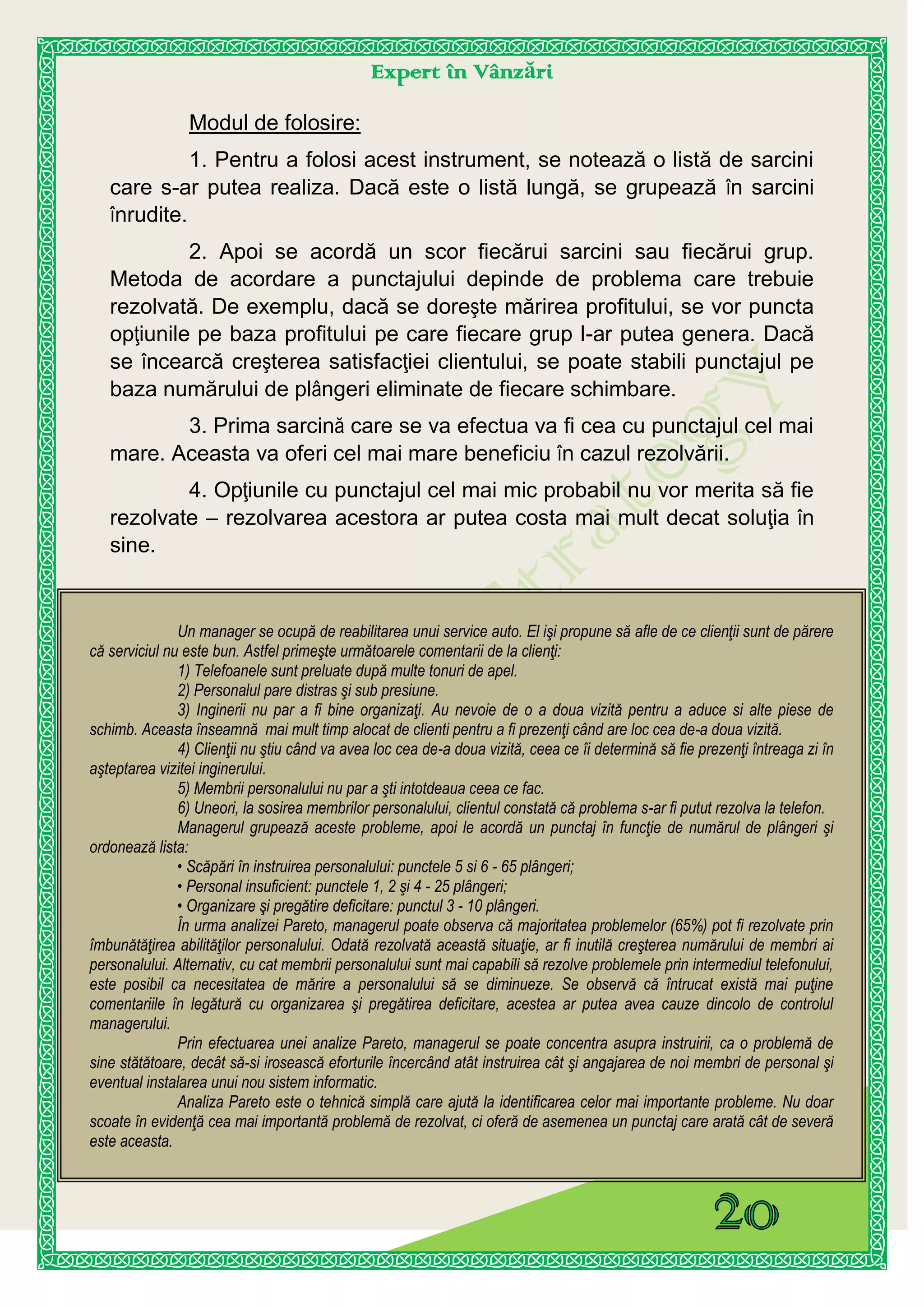 Expert în Vânzări
Un manager se ocupă de reabilitarea unui service auto. El işi propune să afle de ce clienţii sunt de părere
că serviciul nu este bun. Astfel primeşte următoarele comentarii de la clienţi:
1) Telefoanele sunt preluate după multe tonuri de apel.
2) Personalul pare distras şi sub presiune.
3) Inginerii nu par a fi bine organizaţi. Au nevoie de o a doua vizită pentru a aduce si alte piese de
schimb. Aceasta înseamnă mai mult timp alocat de clienti pentru a fi prezenţi când are loc cea de-a doua vizită.
4) Clienţii nu ştiu când va avea loc cea de-a doua vizită, ceea ce îi determină să fie prezenţi întreaga zi în
aşteptarea vizitei inginerului.
5) Membrii personalului nu par a şti intotdeaua ceea ce fac.
6) Uneori, la sosirea membrilor personalului, clientul constată că problema s-ar fi putut rezolva la telefon.
Managerul grupează aceste probleme, apoi le acordă un punctaj în funcţie de numărul de plângeri şi
ordonează lista:
• Scăpări în instruirea personalului: punctele 5 si 6 - 65 plângeri;
• Personal insuficient: punctele 1, 2 şi 4 - 25 plângeri;
• Organizare şi pregătire deficitare: punctul 3 - 10 plângeri.
În urma analizei Pareto, managerul poate observa că majoritatea problemelor (65%) pot fi rezolvate prin
îmbunătăţirea abilităţilor personalului. Odată rezolvată această situaţie, ar fi inutilă creşterea numărului de membri ai
personalului. Alternativ, cu cat membrii personalului sunt mai capabili să rezolve problemele prin intermediul telefonului,
este posibil ca necesitatea de mărire a personalului să se diminueze. Se observă că întrucat există mai puţine
comentariile în legătură cu organizarea şi pregătirea deficitare, acestea ar putea avea cauze dincolo de controlul
managerului.
Prin efectuarea unei analize Pareto, managerul se poate concentra asupra instruirii, ca o problemă de
sine stătătoare, decât să-si irosească eforturile încercând atât instruirea cât şi angajarea de noi membri de personal şi
eventual instalarea unui nou sistem informatic.
Analiza Pareto este o tehnică simplă care ajută la identificarea celor mai importante probleme. Nu doar
scoate în evidenţă cea mai importantă problemă de rezolvat, ci oferă de asemenea un punctaj care arată cât de severă
este aceasta.
Modul de folosire:
1. Pentru a folosi acest instrument, se notează o listă de sarcini
care s-ar putea realiza. Dacă este o listă lungă, se grupează în sarcini
înrudite.
2. Apoi se acordă un scor fiecărui sarcini sau fiecărui grup.
Metoda de acordare a punctajului depinde de problema care trebuie
rezolvată. De exemplu, dacă se doreşte mărirea profitului, se vor puncta
opţiunile pe baza profitului pe care fiecare grup l-ar putea genera. Dacă
se încearcă creşterea satisfacţiei clientului, se poate stabili punctajul pe
baza numărului de plângeri eliminate de fiecare schimbare.
3. Prima sarcină care se va efectua va fi cea cu punctajul cel mai
mare. Aceasta va oferi cel mai mare beneficiu în cazul rezolvării.
4. Opţiunile cu punctajul cel mai mic probabil nu vor merita să fie
rezolvate – rezolvarea acestora ar putea costa mai mult decat soluţia în
sine.
 