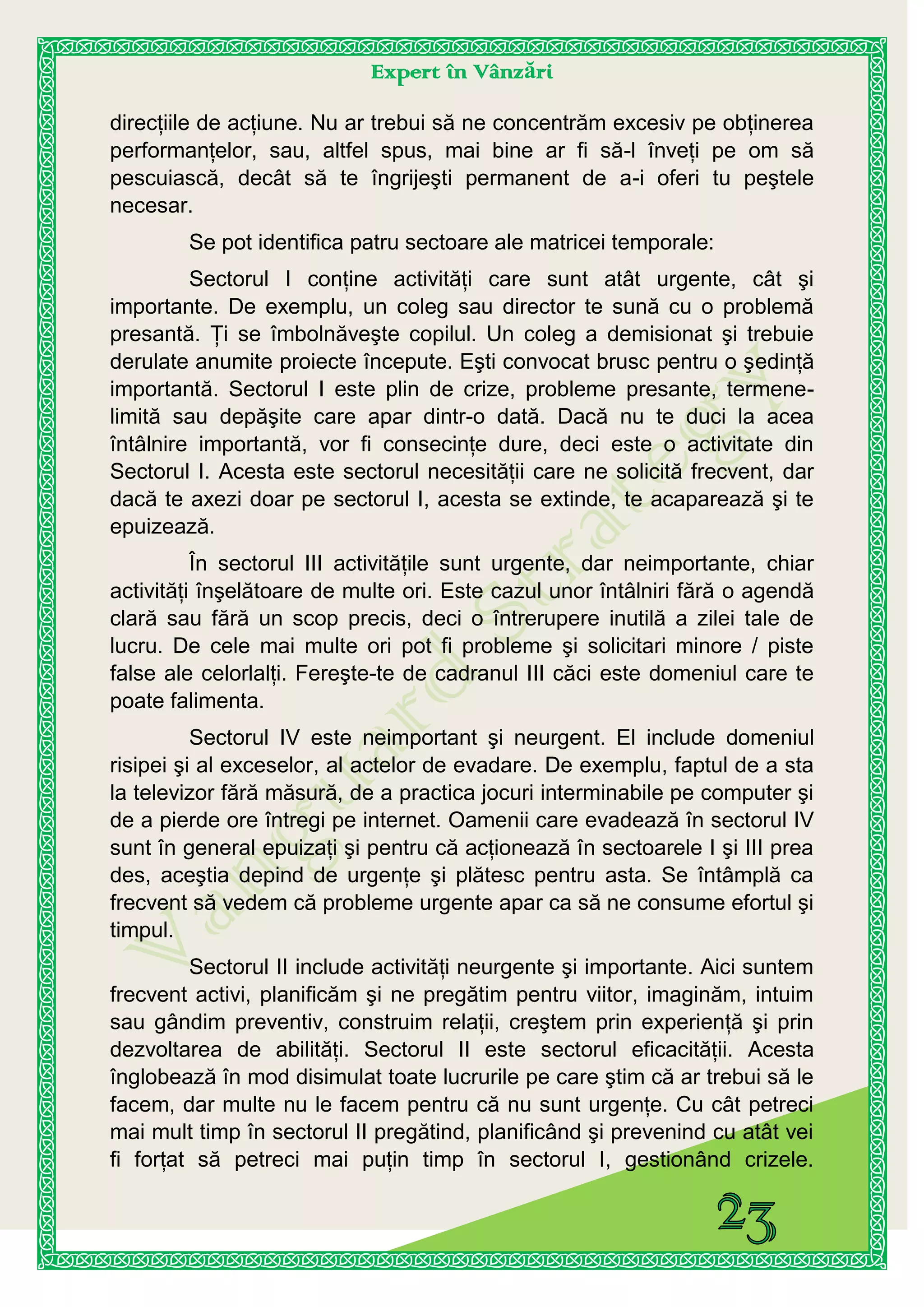 Expert în Vânzări
direcţiile de acţiune. Nu ar trebui să ne concentrăm excesiv pe obţinerea
performanţelor, sau, altfel spus, mai bine ar fi să-l înveţi pe om să
pescuiască, decât să te îngrijeşti permanent de a-i oferi tu peştele
necesar.
Se pot identifica patru sectoare ale matricei temporale:
Sectorul I conţine activităţi care sunt atât urgente, cât şi
importante. De exemplu, un coleg sau director te sună cu o problemă
presantă. Ţi se îmbolnăveşte copilul. Un coleg a demisionat şi trebuie
derulate anumite proiecte începute. Eşti convocat brusc pentru o şedinţă
importantă. Sectorul I este plin de crize, probleme presante, termene-
limită sau depăşite care apar dintr-o dată. Dacă nu te duci la acea
întâlnire importantă, vor fi consecinţe dure, deci este o activitate din
Sectorul I. Acesta este sectorul necesităţii care ne solicită frecvent, dar
dacă te axezi doar pe sectorul I, acesta se extinde, te acaparează şi te
epuizează.
În sectorul III activităţile sunt urgente, dar neimportante, chiar
activităţi înşelătoare de multe ori. Este cazul unor întâlniri fără o agendă
clară sau fără un scop precis, deci o întrerupere inutilă a zilei tale de
lucru. De cele mai multe ori pot fi probleme şi solicitari minore / piste
false ale celorlalţi. Fereşte-te de cadranul III căci este domeniul care te
poate falimenta.
Sectorul IV este neimportant şi neurgent. El include domeniul
risipei şi al exceselor, al actelor de evadare. De exemplu, faptul de a sta
la televizor fără măsură, de a practica jocuri interminabile pe computer şi
de a pierde ore întregi pe internet. Oamenii care evadează în sectorul IV
sunt în general epuizaţi şi pentru că acţionează în sectoarele I şi III prea
des, aceştia depind de urgenţe şi plătesc pentru asta. Se întâmplă ca
frecvent să vedem că probleme urgente apar ca să ne consume efortul şi
timpul.
Sectorul II include activităţi neurgente şi importante. Aici suntem
frecvent activi, planificăm şi ne pregătim pentru viitor, imaginăm, intuim
sau gândim preventiv, construim relaţii, creştem prin experienţă şi prin
dezvoltarea de abilităţi. Sectorul II este sectorul eficacităţii. Acesta
înglobează în mod disimulat toate lucrurile pe care ştim că ar trebui să le
facem, dar multe nu le facem pentru că nu sunt urgenţe. Cu cât petreci
mai mult timp în sectorul II pregătind, planificând şi prevenind cu atât vei
fi forţat să petreci mai puţin timp în sectorul I, gestionând crizele.
 