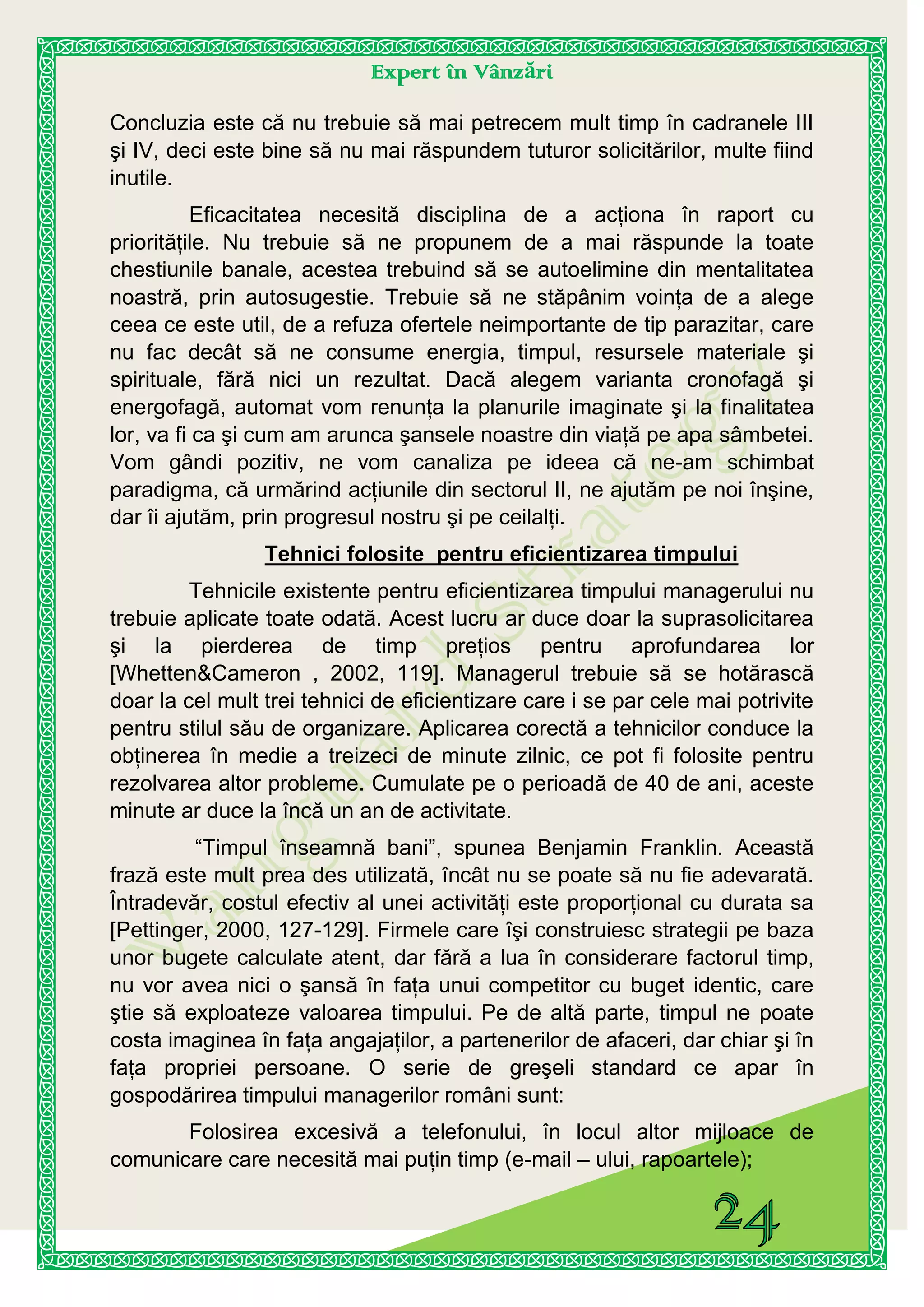 Expert în Vânzări
Concluzia este că nu trebuie să mai petrecem mult timp în cadranele III
şi IV, deci este bine să nu mai răspundem tuturor solicitărilor, multe fiind
inutile.
Eficacitatea necesită disciplina de a acţiona în raport cu
priorităţile. Nu trebuie să ne propunem de a mai răspunde la toate
chestiunile banale, acestea trebuind să se autoelimine din mentalitatea
noastră, prin autosugestie. Trebuie să ne stăpânim voinţa de a alege
ceea ce este util, de a refuza ofertele neimportante de tip parazitar, care
nu fac decât să ne consume energia, timpul, resursele materiale şi
spirituale, fără nici un rezultat. Dacă alegem varianta cronofagă şi
energofagă, automat vom renunţa la planurile imaginate şi la finalitatea
lor, va fi ca şi cum am arunca şansele noastre din viaţă pe apa sâmbetei.
Vom gândi pozitiv, ne vom canaliza pe ideea că ne-am schimbat
paradigma, că urmărind acţiunile din sectorul II, ne ajutăm pe noi înşine,
dar îi ajutăm, prin progresul nostru şi pe ceilalţi.
Tehnici folosite pentru eficientizarea timpului
Tehnicile existente pentru eficientizarea timpului managerului nu
trebuie aplicate toate odată. Acest lucru ar duce doar la suprasolicitarea
şi la pierderea de timp preţios pentru aprofundarea lor
[Whetten&Cameron , 2002, 119]. Managerul trebuie să se hotărască
doar la cel mult trei tehnici de eficientizare care i se par cele mai potrivite
pentru stilul său de organizare. Aplicarea corectă a tehnicilor conduce la
obţinerea în medie a treizeci de minute zilnic, ce pot fi folosite pentru
rezolvarea altor probleme. Cumulate pe o perioadă de 40 de ani, aceste
minute ar duce la încă un an de activitate.
“Timpul înseamnă bani”, spunea Benjamin Franklin. Această
frază este mult prea des utilizată, încât nu se poate să nu fie adevarată.
Întradevăr, costul efectiv al unei activităţi este proporţional cu durata sa
[Pettinger, 2000, 127-129]. Firmele care îşi construiesc strategii pe baza
unor bugete calculate atent, dar fără a lua în considerare factorul timp,
nu vor avea nici o şansă în faţa unui competitor cu buget identic, care
ştie să exploateze valoarea timpului. Pe de altă parte, timpul ne poate
costa imaginea în faţa angajaţilor, a partenerilor de afaceri, dar chiar şi în
faţa propriei persoane. O serie de greşeli standard ce apar în
gospodărirea timpului managerilor români sunt:
Folosirea excesivă a telefonului, în locul altor mijloace de
comunicare care necesită mai puţin timp (e-mail – ului, rapoartele);
 