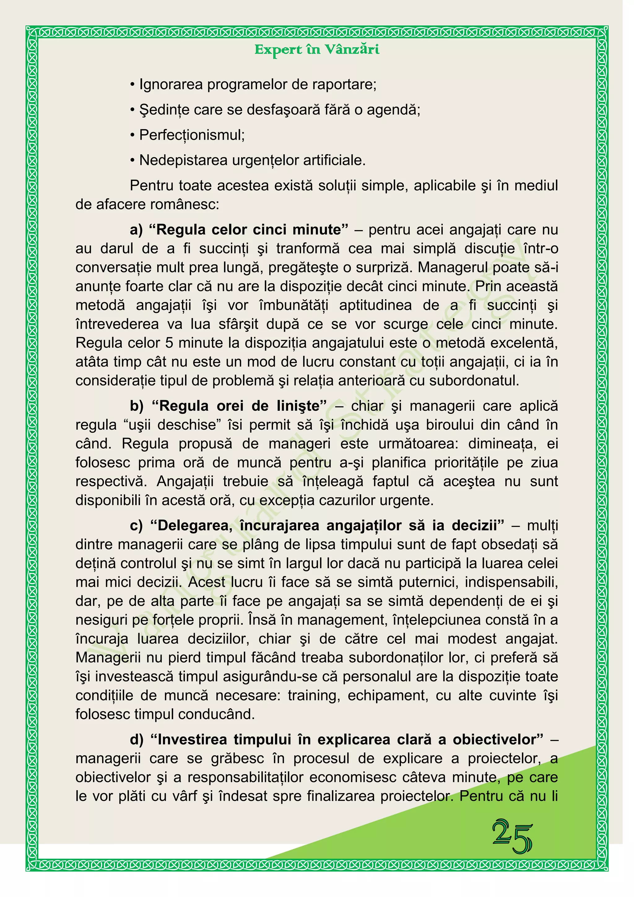 Expert în Vânzări
• Ignorarea programelor de raportare;
• Şedinţe care se desfaşoară fără o agendă;
• Perfecţionismul;
• Nedepistarea urgenţelor artificiale.
Pentru toate acestea există soluţii simple, aplicabile şi în mediul
de afacere românesc:
a) “Regula celor cinci minute” – pentru acei angajaţi care nu
au darul de a fi succinţi şi tranformă cea mai simplă discuţie într-o
conversaţie mult prea lungă, pregăteşte o surpriză. Managerul poate să-i
anunţe foarte clar că nu are la dispoziţie decât cinci minute. Prin această
metodă angajaţii îşi vor îmbunătăţi aptitudinea de a fi succinţi şi
întrevederea va lua sfârşit după ce se vor scurge cele cinci minute.
Regula celor 5 minute la dispoziţia angajatului este o metodă excelentă,
atâta timp cât nu este un mod de lucru constant cu toţii angajaţii, ci ia în
consideraţie tipul de problemă şi relaţia anterioară cu subordonatul.
b) “Regula orei de linişte” – chiar şi managerii care aplică
regula “uşii deschise” îsi permit să îşi închidă uşa biroului din când în
când. Regula propusă de manageri este următoarea: dimineaţa, ei
folosesc prima oră de muncă pentru a-şi planifica priorităţile pe ziua
respectivă. Angajaţii trebuie să înţeleagă faptul că aceştea nu sunt
disponibili în acestă oră, cu excepţia cazurilor urgente.
c) “Delegarea, încurajarea angajaţilor să ia decizii” – mulţi
dintre managerii care se plâng de lipsa timpului sunt de fapt obsedaţi să
deţină controlul şi nu se simt în largul lor dacă nu participă la luarea celei
mai mici decizii. Acest lucru îi face să se simtă puternici, indispensabili,
dar, pe de alta parte îi face pe angajaţi sa se simtă dependenţi de ei şi
nesiguri pe forţele proprii. Însă în management, înţelepciunea constă în a
încuraja luarea deciziilor, chiar şi de către cel mai modest angajat.
Managerii nu pierd timpul făcând treaba subordonaţilor lor, ci preferă să
îşi investească timpul asigurându-se că personalul are la dispoziţie toate
condiţiile de muncă necesare: training, echipament, cu alte cuvinte îşi
folosesc timpul conducând.
d) “Investirea timpului în explicarea clară a obiectivelor” –
managerii care se grăbesc în procesul de explicare a proiectelor, a
obiectivelor şi a responsabilitaţilor economisesc câteva minute, pe care
le vor plăti cu vârf şi îndesat spre finalizarea proiectelor. Pentru că nu li
 