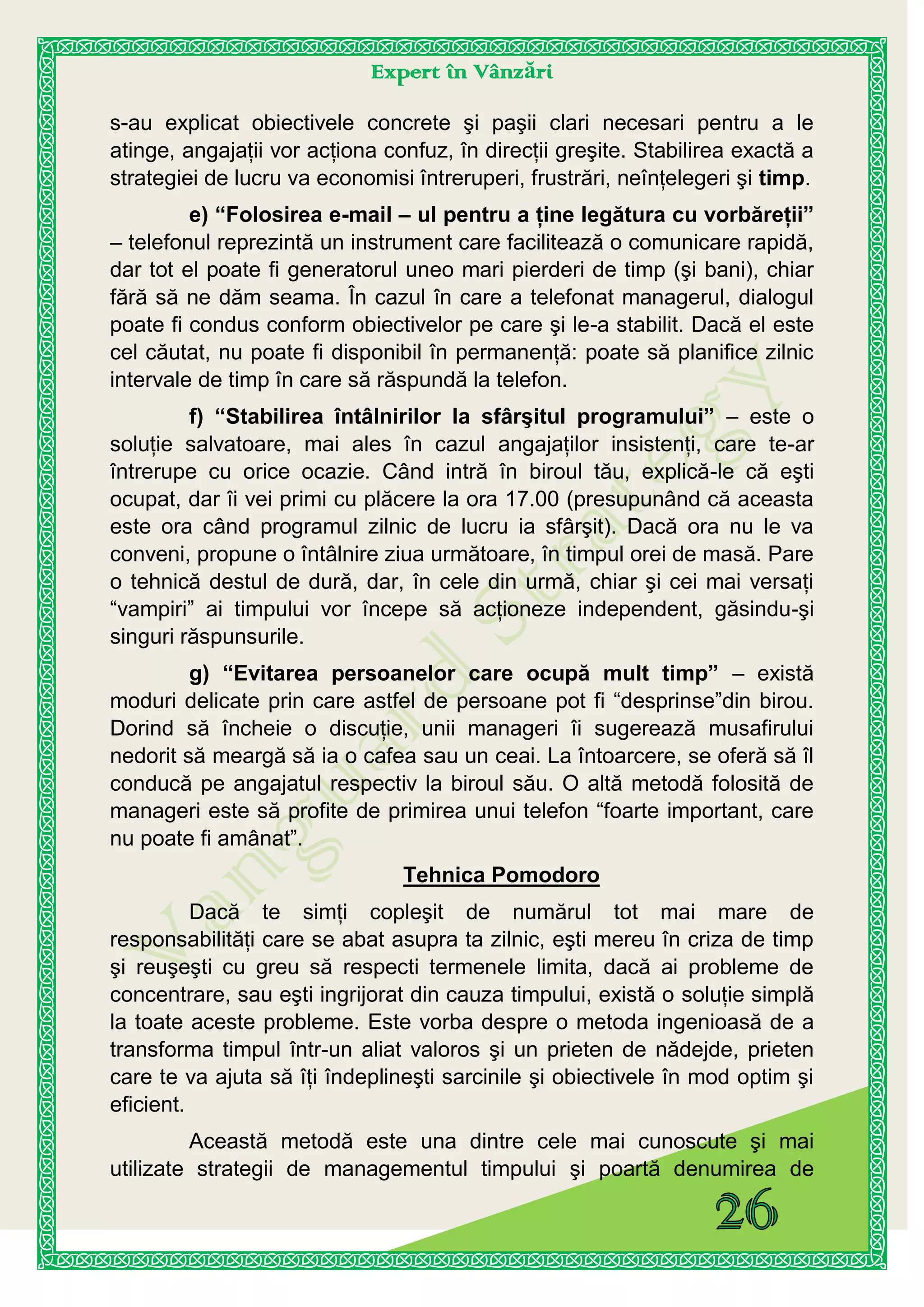 Expert în Vânzări
s-au explicat obiectivele concrete şi paşii clari necesari pentru a le
atinge, angajaţii vor acţiona confuz, în direcţii greşite. Stabilirea exactă a
strategiei de lucru va economisi întreruperi, frustrări, neînţelegeri şi timp.
e) “Folosirea e-mail – ul pentru a ţine legătura cu vorbăreţii”
– telefonul reprezintă un instrument care facilitează o comunicare rapidă,
dar tot el poate fi generatorul uneo mari pierderi de timp (şi bani), chiar
fără să ne dăm seama. În cazul în care a telefonat managerul, dialogul
poate fi condus conform obiectivelor pe care şi le-a stabilit. Dacă el este
cel căutat, nu poate fi disponibil în permanenţă: poate să planifice zilnic
intervale de timp în care să răspundă la telefon.
f) “Stabilirea întâlnirilor la sfârşitul programului” – este o
soluţie salvatoare, mai ales în cazul angajaţilor insistenţi, care te-ar
întrerupe cu orice ocazie. Când intră în biroul tău, explică-le că eşti
ocupat, dar îi vei primi cu plăcere la ora 17.00 (presupunând că aceasta
este ora când programul zilnic de lucru ia sfârşit). Dacă ora nu le va
conveni, propune o întâlnire ziua următoare, în timpul orei de masă. Pare
o tehnică destul de dură, dar, în cele din urmă, chiar şi cei mai versaţi
“vampiri” ai timpului vor începe să acţioneze independent, găsindu-şi
singuri răspunsurile.
g) “Evitarea persoanelor care ocupă mult timp” – există
moduri delicate prin care astfel de persoane pot fi “desprinse”din birou.
Dorind să încheie o discuţie, unii manageri îi sugerează musafirului
nedorit să meargă să ia o cafea sau un ceai. La întoarcere, se oferă să îl
conducă pe angajatul respectiv la biroul său. O altă metodă folosită de
manageri este să profite de primirea unui telefon “foarte important, care
nu poate fi amânat”.
Tehnica Pomodoro
Dacă te simţi copleşit de numărul tot mai mare de
responsabilităţi care se abat asupra ta zilnic, eşti mereu în criza de timp
şi reuşeşti cu greu să respecti termenele limita, dacă ai probleme de
concentrare, sau eşti ingrijorat din cauza timpului, există o soluţie simplă
la toate aceste probleme. Este vorba despre o metoda ingenioasă de a
transforma timpul într-un aliat valoros şi un prieten de nădejde, prieten
care te va ajuta să îţi îndeplineşti sarcinile şi obiectivele în mod optim şi
eficient.
Această metodă este una dintre cele mai cunoscute şi mai
utilizate strategii de managementul timpului şi poartă denumirea de
 