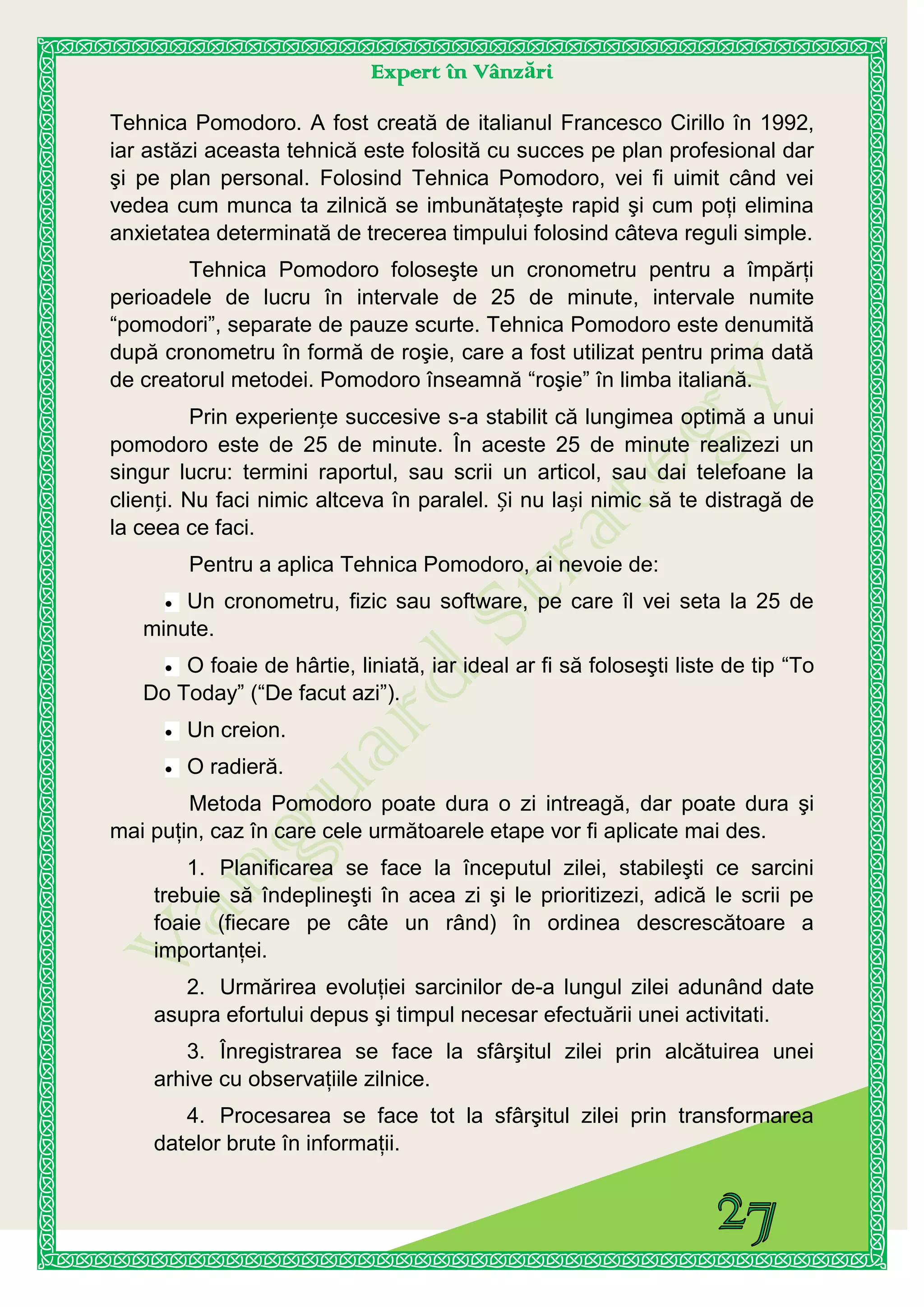 Expert în Vânzări
Tehnica Pomodoro. A fost creată de italianul Francesco Cirillo în 1992,
iar astăzi aceasta tehnică este folosită cu succes pe plan profesional dar
şi pe plan personal. Folosind Tehnica Pomodoro, vei fi uimit când vei
vedea cum munca ta zilnică se imbunătaţeşte rapid şi cum poţi elimina
anxietatea determinată de trecerea timpului folosind câteva reguli simple.
Tehnica Pomodoro foloseşte un cronometru pentru a împărţi
perioadele de lucru în intervale de 25 de minute, intervale numite
“pomodori”, separate de pauze scurte. Tehnica Pomodoro este denumită
după cronometru în formă de roşie, care a fost utilizat pentru prima dată
de creatorul metodei. Pomodoro înseamnă “roşie” în limba italiană.
Prin experiențe succesive s-a stabilit că lungimea optimă a unui
pomodoro este de 25 de minute. În aceste 25 de minute realizezi un
singur lucru: termini raportul, sau scrii un articol, sau dai telefoane la
clienți. Nu faci nimic altceva în paralel. Și nu lași nimic să te distragă de
la ceea ce faci.
Pentru a aplica Tehnica Pomodoro, ai nevoie de:
Un cronometru, fizic sau software, pe care îl vei seta la 25 de
minute.
O foaie de hârtie, liniată, iar ideal ar fi să foloseşti liste de tip “To
Do Today” (“De facut azi”).
Un creion.
O radieră.
Metoda Pomodoro poate dura o zi intreagă, dar poate dura şi
mai puţin, caz în care cele următoarele etape vor fi aplicate mai des.
1. Planificarea se face la începutul zilei, stabileşti ce sarcini
trebuie să îndeplineşti în acea zi şi le prioritizezi, adică le scrii pe
foaie (fiecare pe câte un rând) în ordinea descrescătoare a
importanţei.
2. Urmărirea evoluţiei sarcinilor de-a lungul zilei adunând date
asupra efortului depus şi timpul necesar efectuării unei activitati.
3. Înregistrarea se face la sfârşitul zilei prin alcătuirea unei
arhive cu observaţiile zilnice.
4. Procesarea se face tot la sfârşitul zilei prin transformarea
datelor brute în informaţii.
 