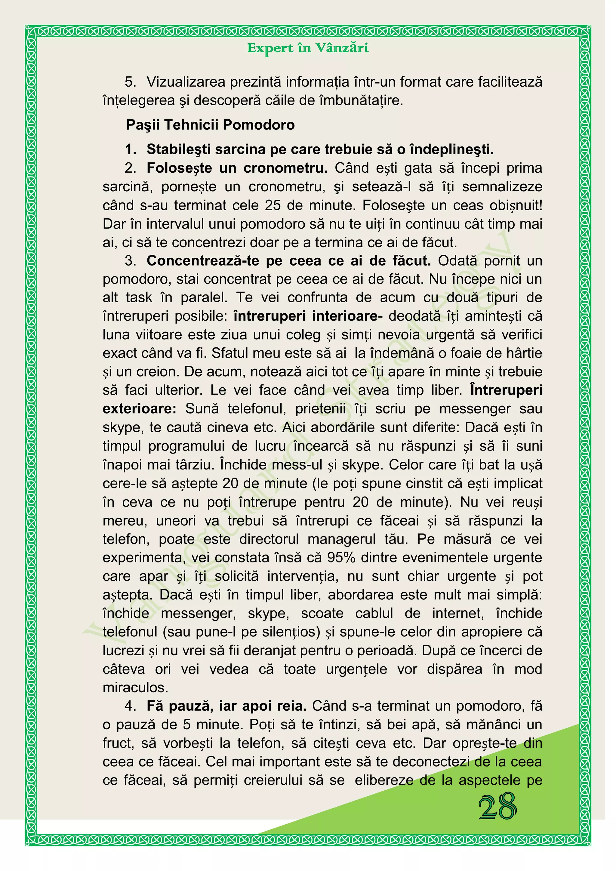 Expert în Vânzări
5. Vizualizarea prezintă informaţia într-un format care facilitează
înţelegerea şi descoperă căile de îmbunătaţire.
Paşii Tehnicii Pomodoro
1. Stabileşti sarcina pe care trebuie să o îndeplineşti.
2. Folosește un cronometru. Când ești gata să începi prima
sarcină, pornește un cronometru, şi setează-l să îți semnalizeze
când s-au terminat cele 25 de minute. Foloseşte un ceas obișnuit!
Dar în intervalul unui pomodoro să nu te uiți în continuu cât timp mai
ai, ci să te concentrezi doar pe a termina ce ai de făcut.
3. Concentrează-te pe ceea ce ai de făcut. Odată pornit un
pomodoro, stai concentrat pe ceea ce ai de făcut. Nu începe nici un
alt task în paralel. Te vei confrunta de acum cu două tipuri de
întreruperi posibile: întreruperi interioare- deodată îți amintești că
luna viitoare este ziua unui coleg și simți nevoia urgentă să verifici
exact când va fi. Sfatul meu este să ai la îndemână o foaie de hârtie
și un creion. De acum, notează aici tot ce îți apare în minte și trebuie
să faci ulterior. Le vei face când vei avea timp liber. Întreruperi
exterioare: Sună telefonul, prietenii îți scriu pe messenger sau
skype, te caută cineva etc. Aici abordările sunt diferite: Dacă ești în
timpul programului de lucru încearcă să nu răspunzi și să îi suni
înapoi mai târziu. Închide mess-ul și skype. Celor care îți bat la ușă
cere-le să aștepte 20 de minute (le poți spune cinstit că ești implicat
în ceva ce nu poți întrerupe pentru 20 de minute). Nu vei reuși
mereu, uneori va trebui să întrerupi ce făceai și să răspunzi la
telefon, poate este directorul managerul tău. Pe măsură ce vei
experimenta, vei constata însă că 95% dintre evenimentele urgente
care apar și îți solicită intervenția, nu sunt chiar urgente și pot
aștepta. Dacă ești în timpul liber, abordarea este mult mai simplă:
închide messenger, skype, scoate cablul de internet, închide
telefonul (sau pune-l pe silențios) și spune-le celor din apropiere că
lucrezi și nu vrei să fii deranjat pentru o perioadă. După ce încerci de
câteva ori vei vedea că toate urgențele vor dispărea în mod
miraculos.
4. Fă pauză, iar apoi reia. Când s-a terminat un pomodoro, fă
o pauză de 5 minute. Poți să te întinzi, să bei apă, să mănânci un
fruct, să vorbești la telefon, să citești ceva etc. Dar oprește-te din
ceea ce făceai. Cel mai important este să te deconectezi de la ceea
ce făceai, să permiți creierului să se elibereze de la aspectele pe
 