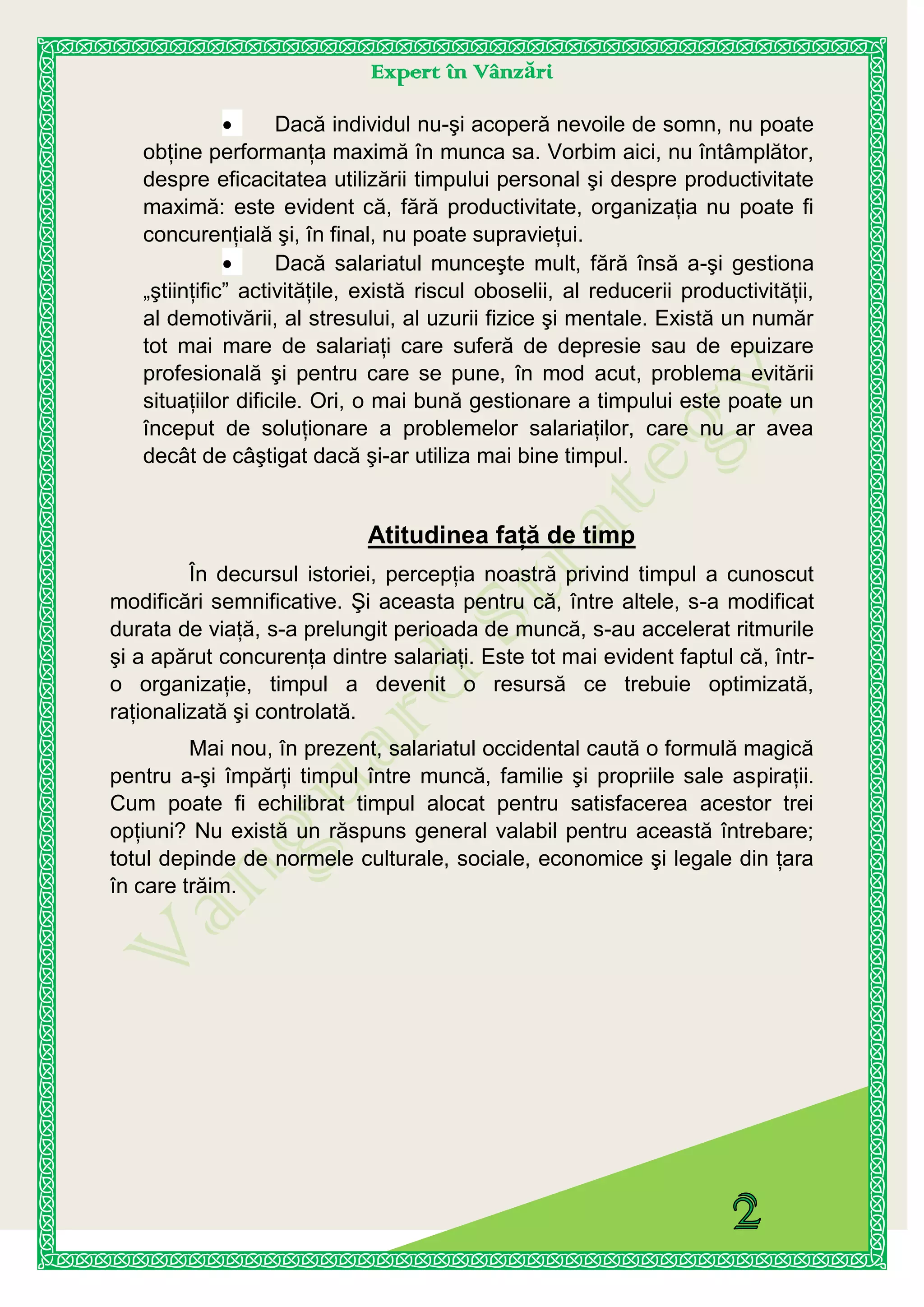Expert în Vânzări
Dacă individul nu-şi acoperă nevoile de somn, nu poate
obţine performanţa maximă în munca sa. Vorbim aici, nu întâmplător,
despre eficacitatea utilizării timpului personal şi despre productivitate
maximă: este evident că, fără productivitate, organizaţia nu poate fi
concurenţială şi, în final, nu poate supravieţui.
Dacă salariatul munceşte mult, fără însă a-şi gestiona
„ştiinţific” activităţile, există riscul oboselii, al reducerii productivităţii,
al demotivării, al stresului, al uzurii fizice şi mentale. Există un număr
tot mai mare de salariaţi care suferă de depresie sau de epuizare
profesională şi pentru care se pune, în mod acut, problema evitării
situaţiilor dificile. Ori, o mai bună gestionare a timpului este poate un
început de soluţionare a problemelor salariaţilor, care nu ar avea
decât de câştigat dacă şi-ar utiliza mai bine timpul.
Atitudinea faţă de timp
În decursul istoriei, percepţia noastră privind timpul a cunoscut
modificări semnificative. Şi aceasta pentru că, între altele, s-a modificat
durata de viaţă, s-a prelungit perioada de muncă, s-au accelerat ritmurile
şi a apărut concurenţa dintre salariaţi. Este tot mai evident faptul că, într-
o organizaţie, timpul a devenit o resursă ce trebuie optimizată,
raţionalizată şi controlată.
Mai nou, în prezent, salariatul occidental caută o formulă magică
pentru a-şi împărţi timpul între muncă, familie şi propriile sale aspiraţii.
Cum poate fi echilibrat timpul alocat pentru satisfacerea acestor trei
opţiuni? Nu există un răspuns general valabil pentru această întrebare;
totul depinde de normele culturale, sociale, economice şi legale din ţara
în care trăim.
 