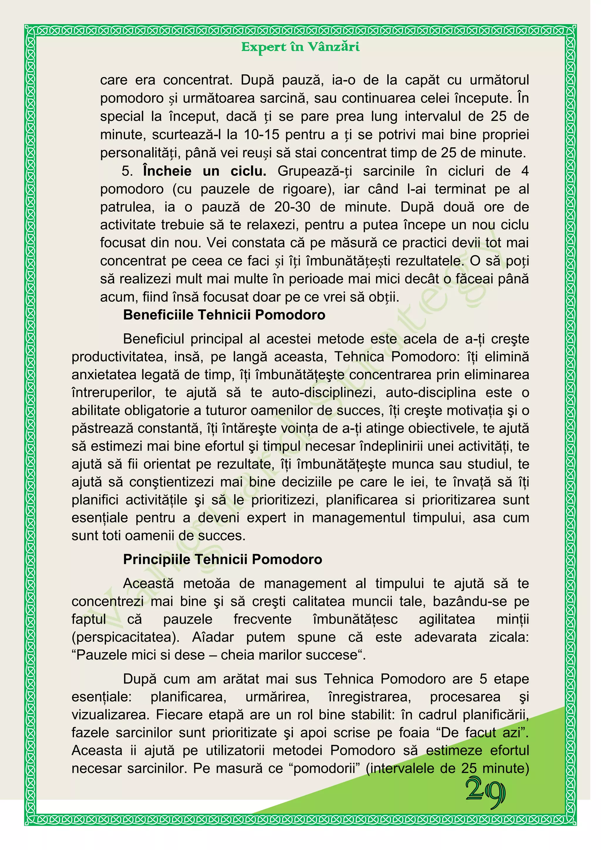 Expert în Vânzări
care era concentrat. După pauză, ia-o de la capăt cu următorul
pomodoro și următoarea sarcină, sau continuarea celei începute. În
special la început, dacă ți se pare prea lung intervalul de 25 de
minute, scurtează-l la 10-15 pentru a ți se potrivi mai bine propriei
personalități, până vei reuși să stai concentrat timp de 25 de minute.
5. Încheie un ciclu. Grupează-ți sarcinile în cicluri de 4
pomodoro (cu pauzele de rigoare), iar când l-ai terminat pe al
patrulea, ia o pauză de 20-30 de minute. După două ore de
activitate trebuie să te relaxezi, pentru a putea începe un nou ciclu
focusat din nou. Vei constata că pe măsură ce practici devii tot mai
concentrat pe ceea ce faci și îți îmbunătățești rezultatele. O să poți
să realizezi mult mai multe în perioade mai mici decât o făceai până
acum, fiind însă focusat doar pe ce vrei să obții.
Beneficiile Tehnicii Pomodoro
Beneficiul principal al acestei metode este acela de a-ţi creşte
productivitatea, insă, pe langă aceasta, Tehnica Pomodoro: îţi elimină
anxietatea legată de timp, îţi îmbunătăţeşte concentrarea prin eliminarea
întreruperilor, te ajută să te auto-disciplinezi, auto-disciplina este o
abilitate obligatorie a tuturor oamenilor de succes, îţi creşte motivaţia şi o
păstrează constantă, îţi întăreşte voinţa de a-ţi atinge obiectivele, te ajută
să estimezi mai bine efortul şi timpul necesar îndeplinirii unei activităţi, te
ajută să fii orientat pe rezultate, îţi îmbunătăţeşte munca sau studiul, te
ajută să conştientizezi mai bine deciziile pe care le iei, te învaţă să îţi
planifici activităţile şi să le prioritizezi, planificarea si prioritizarea sunt
esenţiale pentru a deveni expert in managementul timpului, asa cum
sunt toti oamenii de succes.
Principiile Tehnicii Pomodoro
Această metoăa de management al timpului te ajută să te
concentrezi mai bine şi să creşti calitatea muncii tale, bazându-se pe
faptul că pauzele frecvente îmbunătăţesc agilitatea minţii
(perspicacitatea). Aîadar putem spune că este adevarata zicala:
“Pauzele mici si dese – cheia marilor succese“.
După cum am arătat mai sus Tehnica Pomodoro are 5 etape
esenţiale: planificarea, urmărirea, înregistrarea, procesarea şi
vizualizarea. Fiecare etapă are un rol bine stabilit: în cadrul planificării,
fazele sarcinilor sunt prioritizate şi apoi scrise pe foaia “De facut azi”.
Aceasta ii ajută pe utilizatorii metodei Pomodoro să estimeze efortul
necesar sarcinilor. Pe masură ce “pomodorii” (intervalele de 25 minute)
 