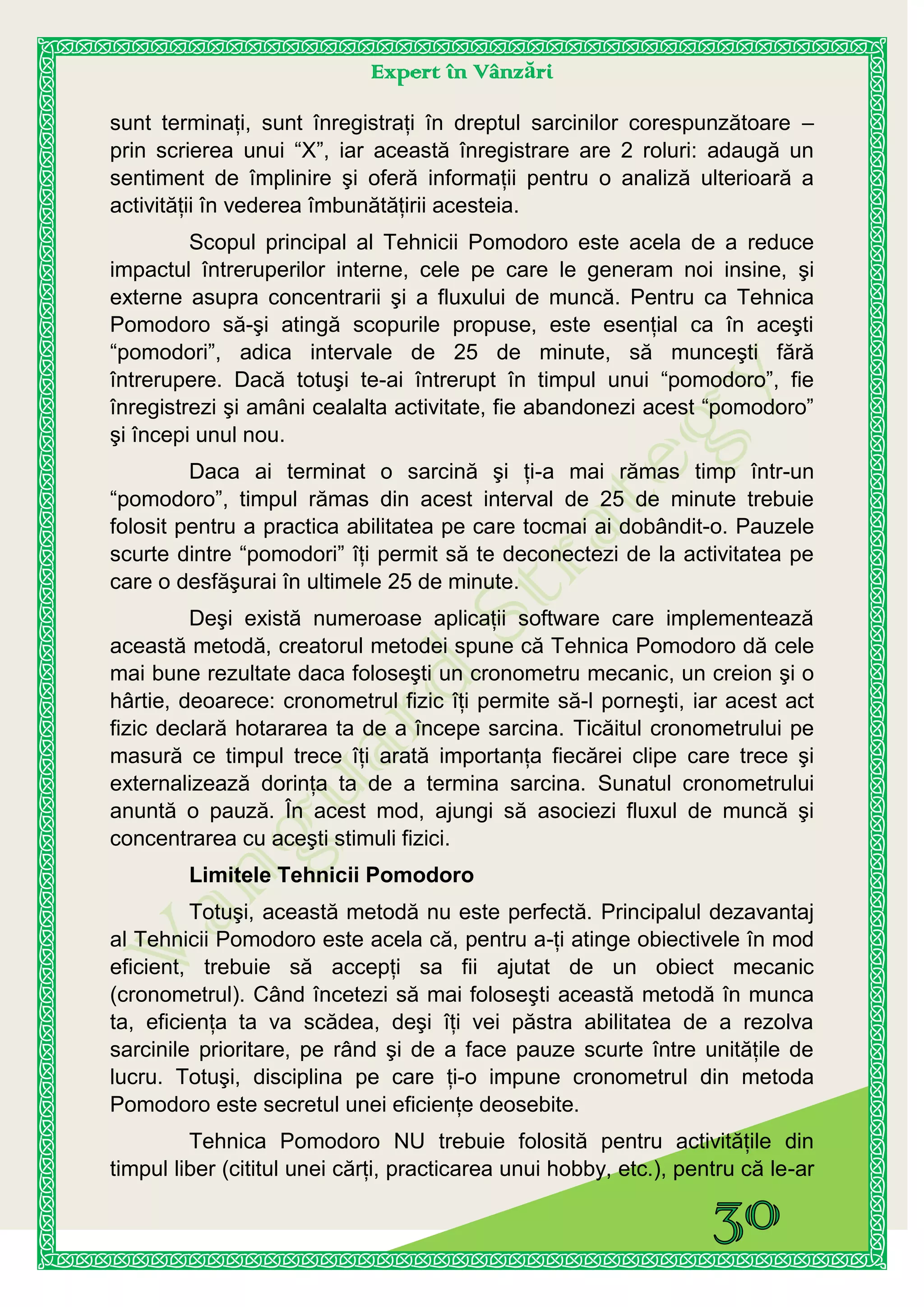 Expert în Vânzări
sunt terminaţi, sunt înregistraţi în dreptul sarcinilor corespunzătoare –
prin scrierea unui “X”, iar această înregistrare are 2 roluri: adaugă un
sentiment de împlinire şi oferă informaţii pentru o analiză ulterioară a
activităţii în vederea îmbunătăţirii acesteia.
Scopul principal al Tehnicii Pomodoro este acela de a reduce
impactul întreruperilor interne, cele pe care le generam noi insine, şi
externe asupra concentrarii şi a fluxului de muncă. Pentru ca Tehnica
Pomodoro să-şi atingă scopurile propuse, este esenţial ca în aceşti
“pomodori”, adica intervale de 25 de minute, să munceşti fără
întrerupere. Dacă totuşi te-ai întrerupt în timpul unui “pomodoro”, fie
înregistrezi şi amâni cealalta activitate, fie abandonezi acest “pomodoro”
şi începi unul nou.
Daca ai terminat o sarcină şi ţi-a mai rămas timp într-un
“pomodoro”, timpul rămas din acest interval de 25 de minute trebuie
folosit pentru a practica abilitatea pe care tocmai ai dobândit-o. Pauzele
scurte dintre “pomodori” îţi permit să te deconectezi de la activitatea pe
care o desfăşurai în ultimele 25 de minute.
Deşi există numeroase aplicaţii software care implementează
această metodă, creatorul metodei spune că Tehnica Pomodoro dă cele
mai bune rezultate daca foloseşti un cronometru mecanic, un creion şi o
hârtie, deoarece: cronometrul fizic îţi permite să-l porneşti, iar acest act
fizic declară hotararea ta de a începe sarcina. Ticăitul cronometrului pe
masură ce timpul trece îţi arată importanţa fiecărei clipe care trece şi
externalizează dorinţa ta de a termina sarcina. Sunatul cronometrului
anuntă o pauză. În acest mod, ajungi să asociezi fluxul de muncă şi
concentrarea cu aceşti stimuli fizici.
Limitele Tehnicii Pomodoro
Totuşi, această metodă nu este perfectă. Principalul dezavantaj
al Tehnicii Pomodoro este acela că, pentru a-ţi atinge obiectivele în mod
eficient, trebuie să accepţi sa fii ajutat de un obiect mecanic
(cronometrul). Când încetezi să mai foloseşti această metodă în munca
ta, eficienţa ta va scădea, deşi îţi vei păstra abilitatea de a rezolva
sarcinile prioritare, pe rând şi de a face pauze scurte între unităţile de
lucru. Totuşi, disciplina pe care ţi-o impune cronometrul din metoda
Pomodoro este secretul unei eficienţe deosebite.
Tehnica Pomodoro NU trebuie folosită pentru activităţile din
timpul liber (cititul unei cărţi, practicarea unui hobby, etc.), pentru că le-ar
 