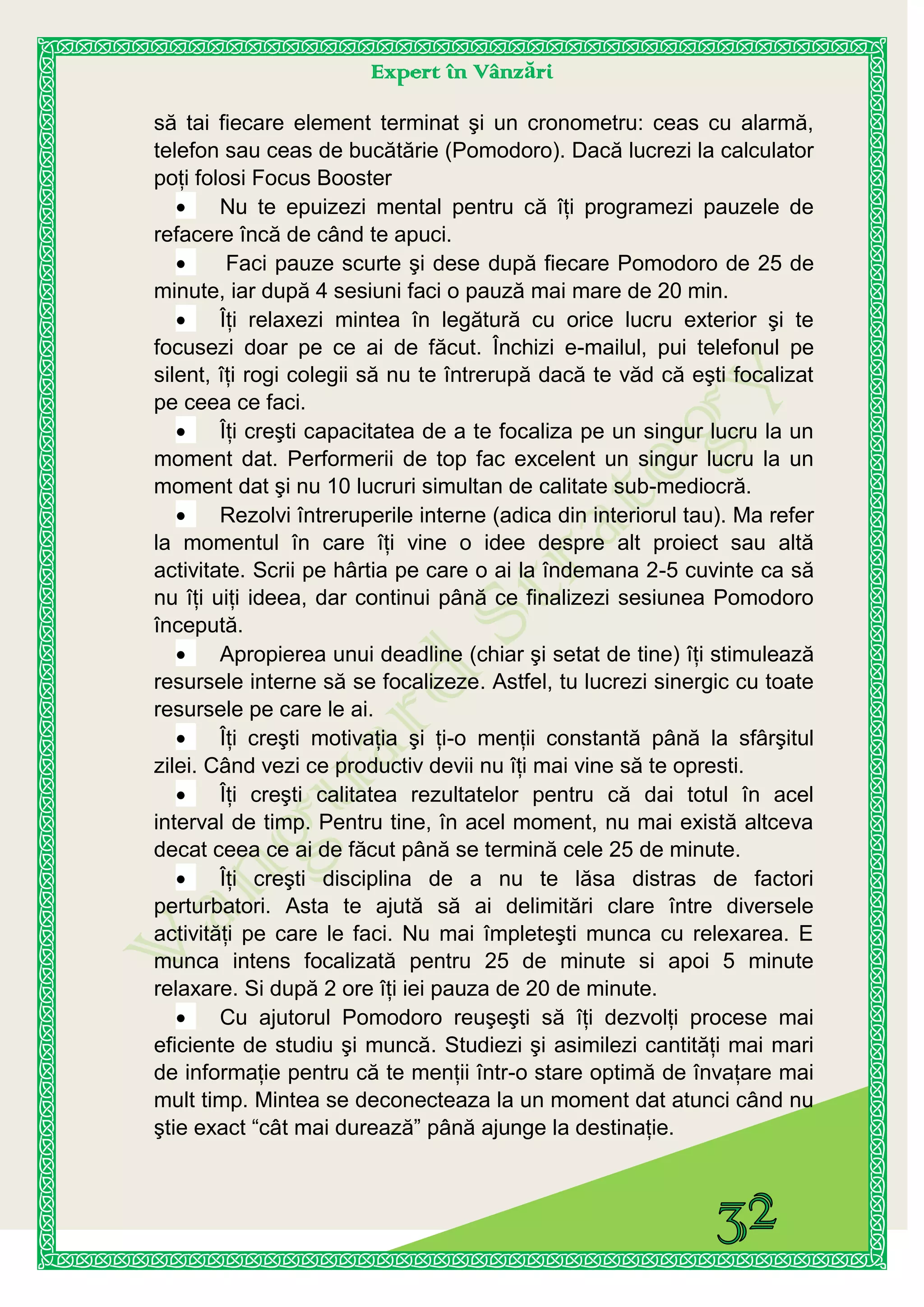 Expert în Vânzări
să tai fiecare element terminat şi un cronometru: ceas cu alarmă,
telefon sau ceas de bucătărie (Pomodoro). Dacă lucrezi la calculator
poţi folosi Focus Booster
Nu te epuizezi mental pentru că îţi programezi pauzele de
refacere încă de când te apuci.
Faci pauze scurte şi dese după fiecare Pomodoro de 25 de
minute, iar după 4 sesiuni faci o pauză mai mare de 20 min.
Îţi relaxezi mintea în legătură cu orice lucru exterior şi te
focusezi doar pe ce ai de făcut. Închizi e-mailul, pui telefonul pe
silent, îţi rogi colegii să nu te întrerupă dacă te văd că eşti focalizat
pe ceea ce faci.
Îţi creşti capacitatea de a te focaliza pe un singur lucru la un
moment dat. Performerii de top fac excelent un singur lucru la un
moment dat şi nu 10 lucruri simultan de calitate sub-mediocră.
Rezolvi întreruperile interne (adica din interiorul tau). Ma refer
la momentul în care îţi vine o idee despre alt proiect sau altă
activitate. Scrii pe hârtia pe care o ai la îndemana 2-5 cuvinte ca să
nu îţi uiţi ideea, dar continui până ce finalizezi sesiunea Pomodoro
începută.
Apropierea unui deadline (chiar şi setat de tine) îţi stimulează
resursele interne să se focalizeze. Astfel, tu lucrezi sinergic cu toate
resursele pe care le ai.
Îţi creşti motivaţia şi ţi-o menţii constantă până la sfârşitul
zilei. Când vezi ce productiv devii nu îţi mai vine să te opresti.
Îţi creşti calitatea rezultatelor pentru că dai totul în acel
interval de timp. Pentru tine, în acel moment, nu mai există altceva
decat ceea ce ai de făcut până se termină cele 25 de minute.
Îţi creşti disciplina de a nu te lăsa distras de factori
perturbatori. Asta te ajută să ai delimitări clare între diversele
activităţi pe care le faci. Nu mai împleteşti munca cu relexarea. E
munca intens focalizată pentru 25 de minute si apoi 5 minute
relaxare. Si după 2 ore îţi iei pauza de 20 de minute.
Cu ajutorul Pomodoro reuşeşti să îţi dezvolţi procese mai
eficiente de studiu şi muncă. Studiezi şi asimilezi cantităţi mai mari
de informaţie pentru că te menţii într-o stare optimă de învaţare mai
mult timp. Mintea se deconecteaza la un moment dat atunci când nu
ştie exact “cât mai durează” până ajunge la destinaţie.
 
