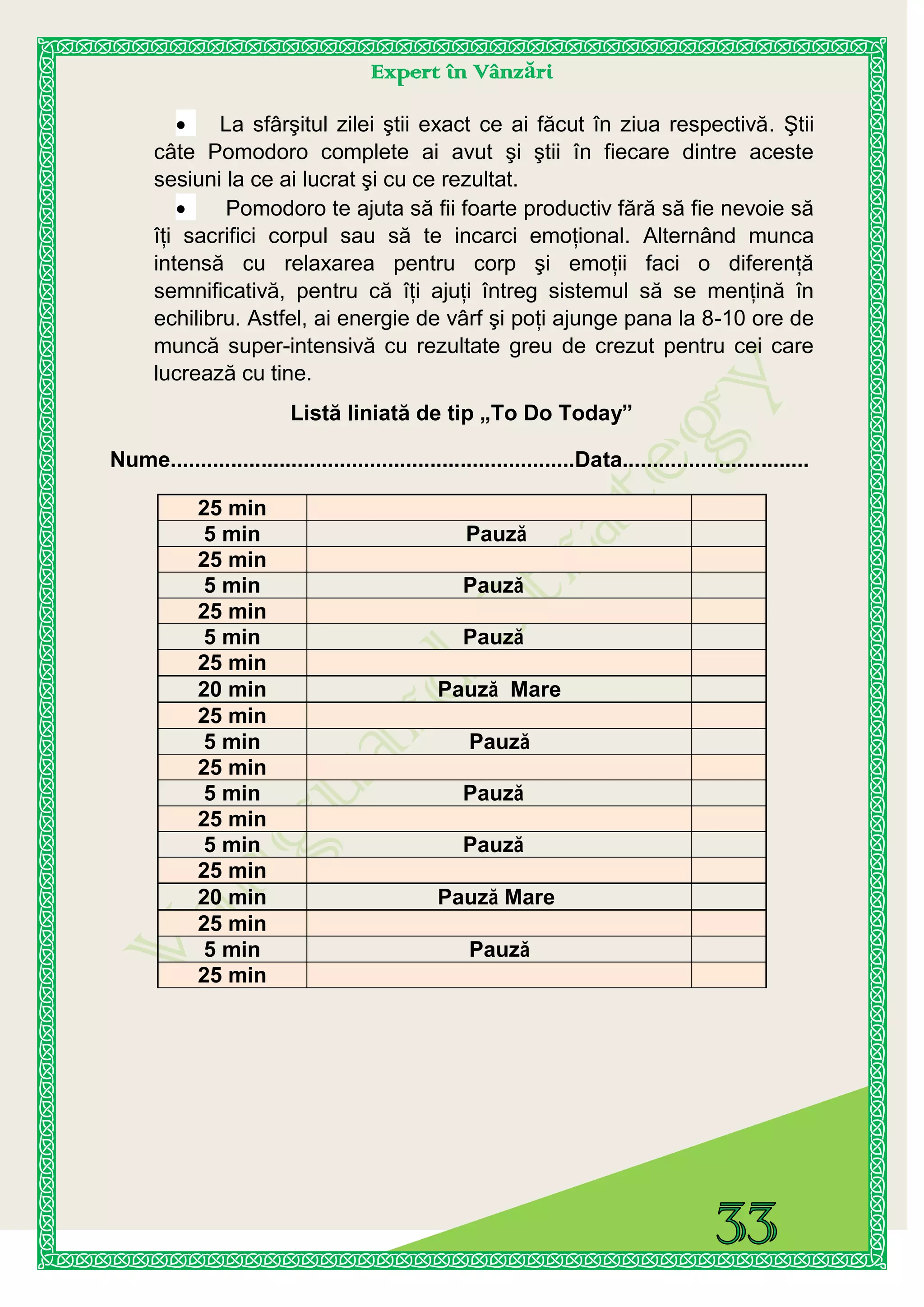 Expert în Vânzări
La sfârşitul zilei ştii exact ce ai făcut în ziua respectivă. Ştii
câte Pomodoro complete ai avut şi ştii în fiecare dintre aceste
sesiuni la ce ai lucrat şi cu ce rezultat.
Pomodoro te ajuta să fii foarte productiv fără să fie nevoie să
îţi sacrifici corpul sau să te incarci emoţional. Alternând munca
intensă cu relaxarea pentru corp şi emoţii faci o diferenţă
semnificativă, pentru că îţi ajuţi întreg sistemul să se menţină în
echilibru. Astfel, ai energie de vârf şi poţi ajunge pana la 8-10 ore de
muncă super-intensivă cu rezultate greu de crezut pentru cei care
lucrează cu tine.
Listă liniată de tip „To Do Today”
Nume...................................................................Data...............................
25 min
5 min Pauză
25 min
5 min Pauză
25 min
5 min Pauză
25 min
20 min Pauză Mare
25 min
5 min Pauză
25 min
5 min Pauză
25 min
5 min Pauză
25 min
20 min Pauză Mare
25 min
5 min Pauză
25 min
 