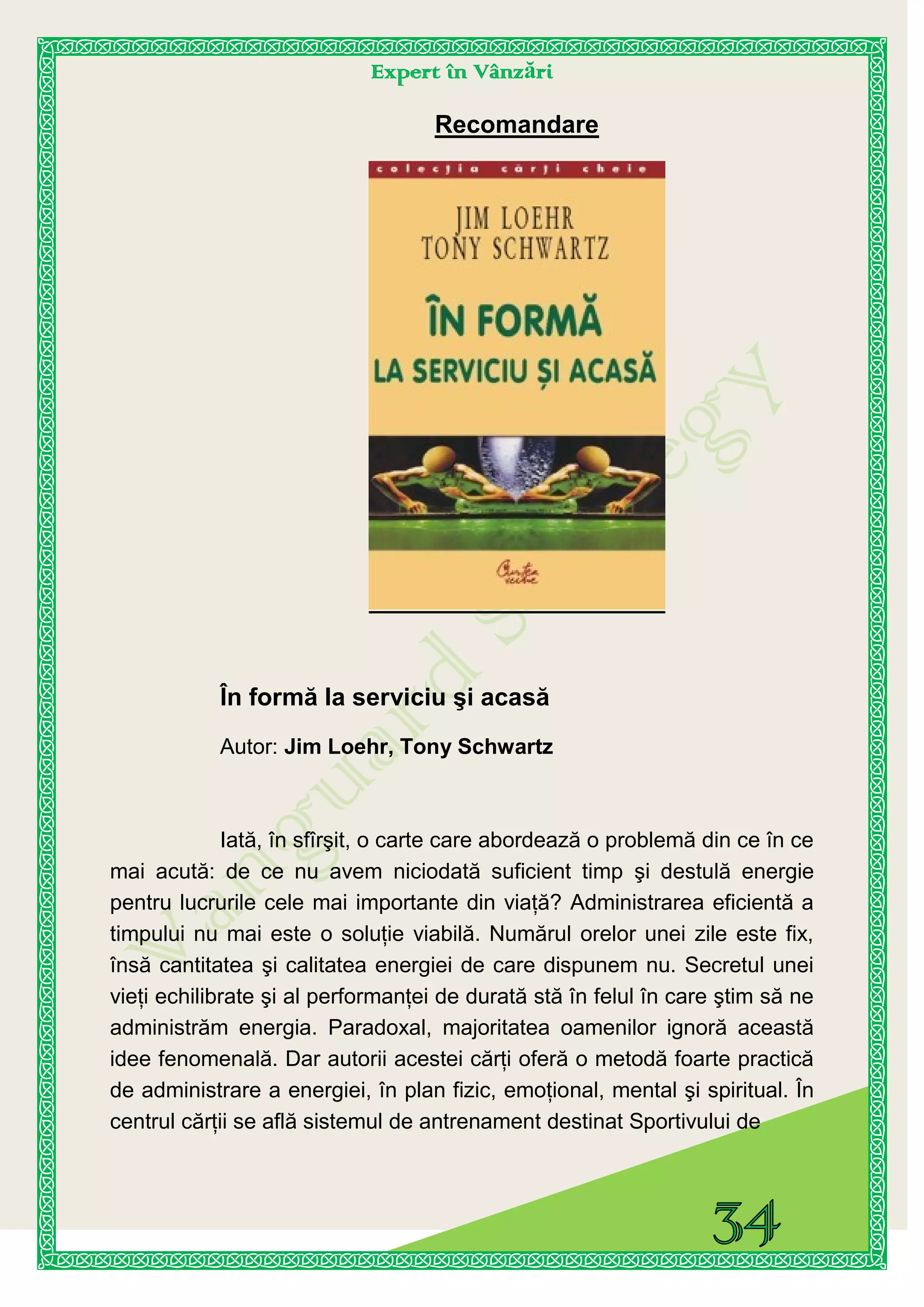 Expert în Vânzări
Recomandare
În formă la serviciu şi acasă
Autor: Jim Loehr, Tony Schwartz
Iată, în sfîrşit, o carte care abordează o problemă din ce în ce
mai acută: de ce nu avem niciodată suficient timp şi destulă energie
pentru lucrurile cele mai importante din viaţă? Administrarea eficientă a
timpului nu mai este o soluţie viabilă. Numărul orelor unei zile este fix,
însă cantitatea şi calitatea energiei de care dispunem nu. Secretul unei
vieţi echilibrate şi al performanţei de durată stă în felul în care ştim să ne
administrăm energia. Paradoxal, majoritatea oamenilor ignoră această
idee fenomenală. Dar autorii acestei cărţi oferă o metodă foarte practică
de administrare a energiei, în plan fizic, emoţional, mental şi spiritual. În
centrul cărţii se află sistemul de antrenament destinat Sportivului de
 